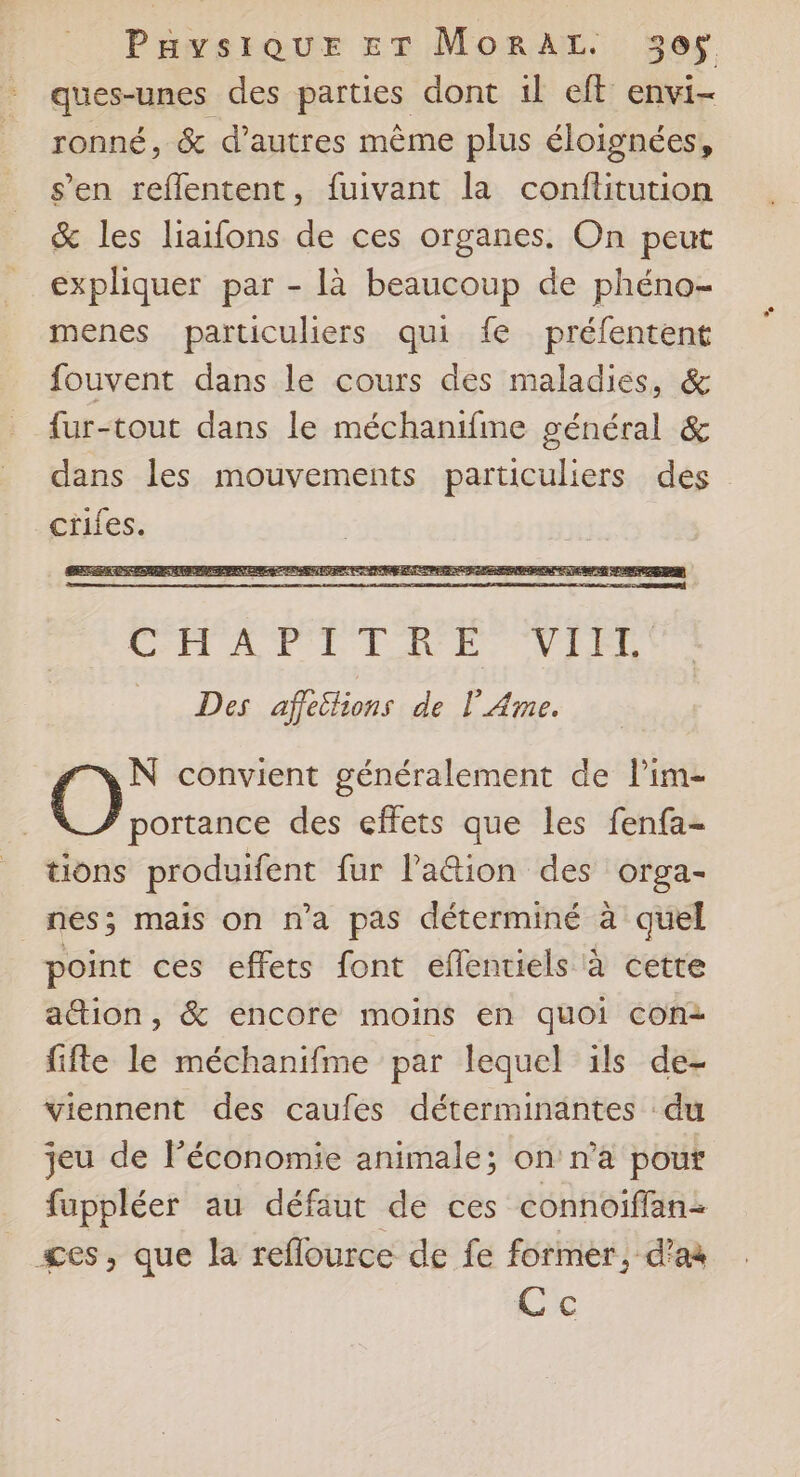 PavsiquEe ET MoraLz. 305$. ques-unes des parties dont il eft envi- ronné, & d’autres même plus éloignées, s’en reflentent, fuivant la conflitution &% les liaifons de ces organes. On peut expliquer par - là beaucoup de phéno- menes particuliers qui fe préfentent fouvent dans le cours des maladies, & fur-tout dans le méchanifme général & dans les mouvements particuliers des ciifes. N convient généralement de Pim- O portance des effets que les fenfa- tions produifent fur la&ion des orga- nés; mais on n’a pas déterminé à quel point ces effets font eflentiels à cette action, & encore moins en quoi con2 fifte le méchanifme par lequel ils de- viennent des caufes déterminantes du jeu de Péconomie animale; on'n’a pour fuppléer au défaut de ces connoiflanz ges, que la reflource de fe former, d'a Ce