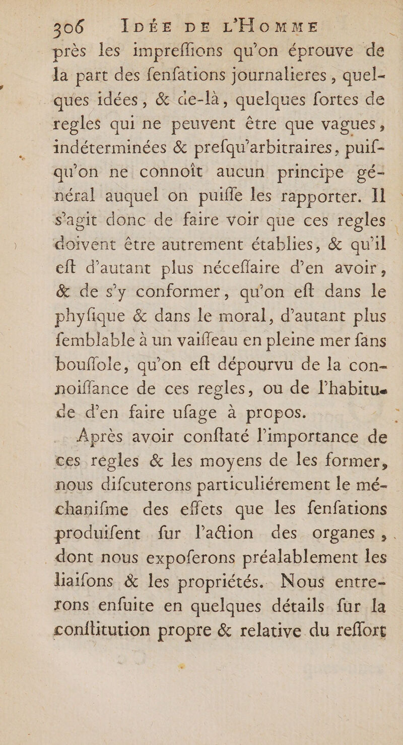 près les impreflions qu’on éprouve de Ja part des fenfations journalieres , quel- ques idées, &amp; ae-là, quelques fortes de regles qui ne peuvent être que vagues, indéterminées &amp; prefqu'arbitraires, puif- qu’on ne connoît aucun principe gé- néral auquel on puifle les rapporter. I] s'agit donc de faire voir que ces regles doivent être autrement établies, &amp; qu'il eft d'autant plus néceflaire d'en avoir, &amp; de s’y conformer, qu’on eft dans le phyfique &amp; dans le moral, d'autant plus femblable à un vaiffeau en pleine mer fans bouflole, qu’on eft dépourvu de la con- noiïffance de ces regles, ou de l’habitue de d'en faire ufage à propos. ÿ Après avoir conflaté l'importance de ces régles &amp; les moyens de les former, nous difcuterons particuliérement le mé- chanifme des effets que les fenfations produifent fur lPa&amp;tion des organes, . dont nous expoferons préalablement les liatfons &amp; les propriétés. Nous entre- rons enfuite en quelques détails fur la confütution propre &amp; relative du reflort
