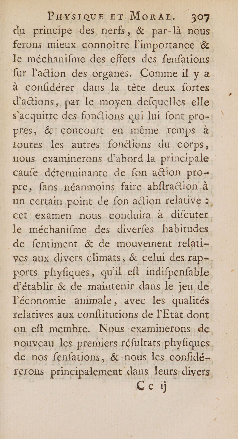 du principe des, nerfs, &amp; par-là nous ferons mieux connoître l'importance &amp; Je méchanifme des effets des fenfations fur Pa@ion des organes. Comme il y a à confidérer dans la tête deux fortes d'attions,, par le moyen defquelles elle s'acquitte des fonctions qui lui font pro-: pres, &amp; concourt en même temps à toutes les autres fonétions du corps, caufe déterminante de fon action pro=. pre, fans néanmoins faire abftration à un certain point de fon action relative :, cet examen nous conduira à difcuter le méchanifme des diverfes habitudes de fentiment &amp; de mouvement relati- ves aux divers climats, &amp; celui des rap- ports phyfiques, qu'il eft indifpenfable d'établir &amp; de maintenir dans le jeu de léconomie animale, avec les qualités relatives aux conftitutions de l'Etat dont on eft membre. Nous examinerons de. nouveau les premiers réfultats phyfiques de nos fenfations, &amp; nous les confidé rerons principalement dans leurs: divers. Cci ?