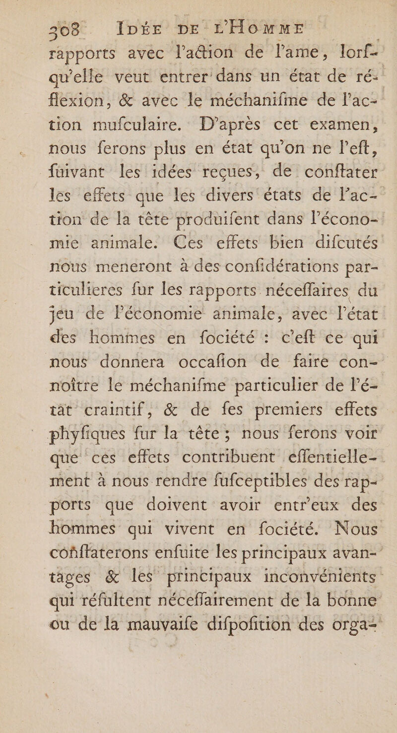 rapports avec l'adion de l'ame, lorf- qu’elle veut entrer dans un état de ré: flexion, &amp; avec le méchanifme de lac- tion mulculaire. D’après cet examen, nous ferons plus en état qu'on ne l'eft, fuivant les idées reçues, de conftater les effets que les divers états de l’ac- tton de la tête produifent dans l’écono- mie animale. Ces effets bien difcutés nous meneront à des confidérations par- ticulieres fur les rapports néceffaires du jeu de Péconomie animale, avec l'état des hommes en fociété : c’eft ce qui nous donnera occafion de faire con- noître le méchanifme particulier de l’é- tat craintif, &amp; de fes premiers effets phyfiques fur la tête; nous ferons voir que ces effets contribuent eéflentielle-. ment à nous rendre fafceptibles des Tap+ ports que doivent avoir entreux des hommes qui vivent en fociété. Nous cofffaterons enfuite les principaux avan- tages &amp; les principaux inconvénients qui réfultent néceffairement de la bonne ou de la mauvaife difpofition des orga=