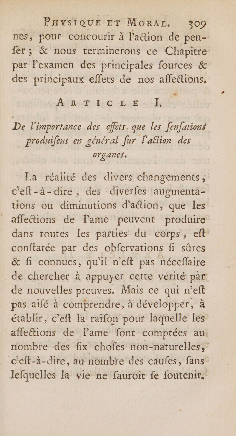 nes, pour concourir à l’ation de pen- fer ; & nous terminerons ce Chapitre par l'examen des principales fources & des principaux effets de nos affe&tions, ARE UC. REC De De l'importance des effets. que les fenfations produifent en général [ur l'ailion des OFÇGANES La réalité des divers changements, c'eft-à-dire, des diverfes augmenta- tions ou diminutions d’aion, que les affe“tions de lame peuvent produire dans toutes les parties du corps, eft’ conftatée par des obfervations fi sûres & fi connues, qu'il n’eft pas néceflaire de chercher à appuyer cette vérité par de nouvelles preuves. Mais ce qui n’eft pas alé à comprendre, à développer, à établir, c’eft la raïfon pour laquelle les affeétions de lame font comptées au: nombre des fix chofes fon-naturelles,' ceft-à-dire, au nombre des caufes, fans” lefquelles la vie ne fauroit fe foutenir.
