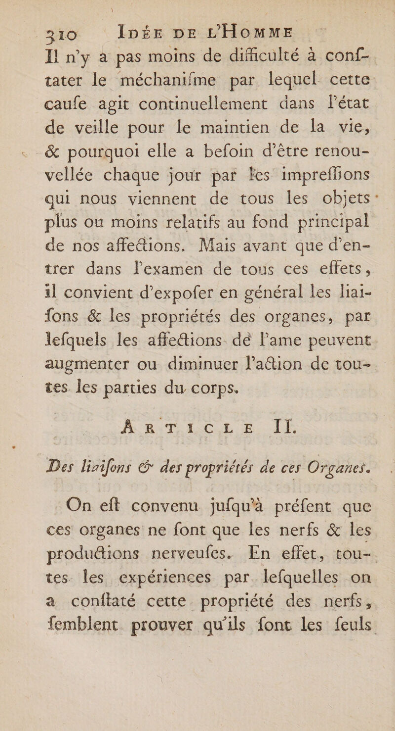 I! n’y à pas moins de difficulté à conf- tater le méchanifme par lequel cette caufe agit continuellement dans l’état de veille pour le maintien de la vie, _&amp; pourquoi elle a befoin d’être renou- vellée chaque jour par les imprefbons qui nous viennent de tous les objets: plus où moins relatifs au fond principal de nos affe&amp;tions. Mais avant que d’en- trer dans l'examen de tous ces effets, 1] convient d’expofer en général les liai- fons &amp; les propriétés des organes, par lefquels les affe&amp;tions dé l’ame peuvent augmenter ou diminuer l’action de tou- tes les parties du corps. ARTICLE IL Des lirifons &amp; des propriétés de ces Organes. On eff convenu jufqu’à préfent que ces organes ne font que les nerfs &amp; les produétions nerveufes. En effet, tou- tes les expériences par lefquelles on a conftaté cette propriété des nerfs, femblent prouver qu'ils font les feuls