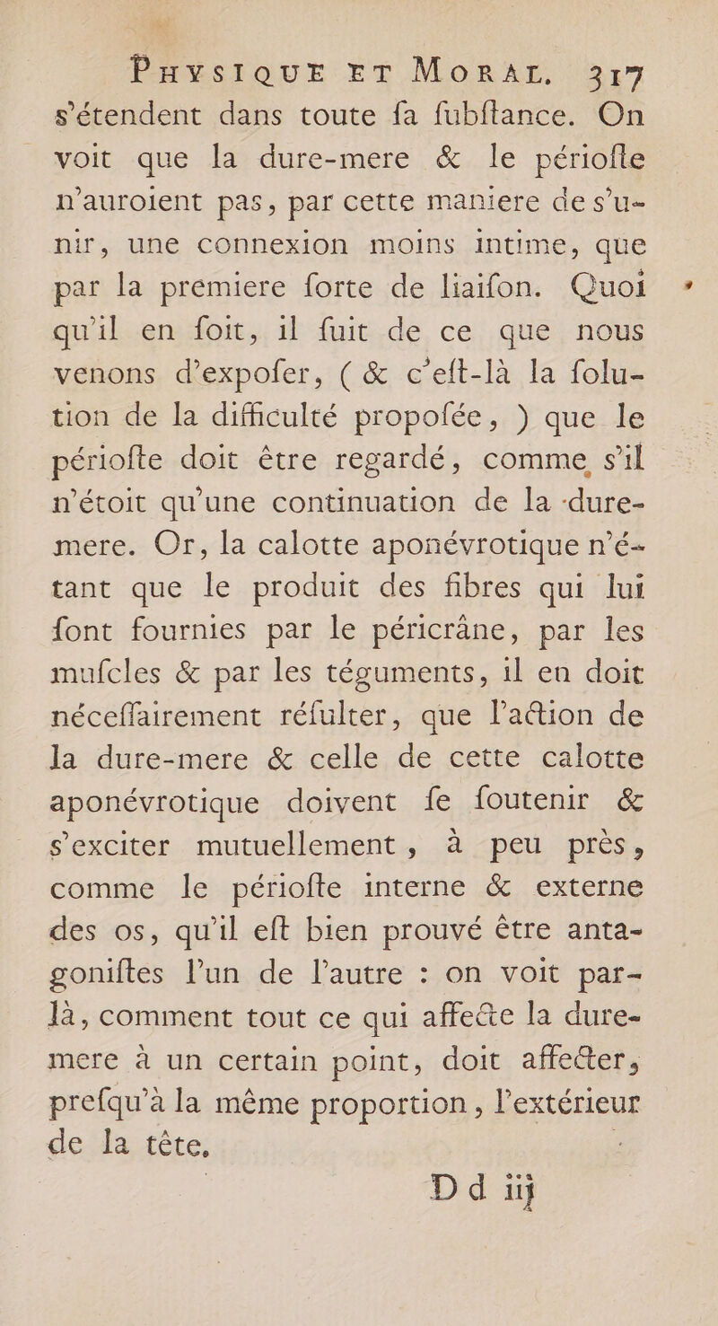 s'étendent dans toute fa fubftance. On voit que la dure-mere &amp; le périofle n'auroient pas, par cette maniere de s’u- nir, une connexion moins intime, que par la premiere forte de liaifon. Quoi qu'il en foit, 1l fuit de ce que nous venons d’expofer, ( &amp; c’eit-là la folu- tion de la difhculté propofée, ) que le périofte doit être regardé, comme sil n'étoit qu'une continuation de la -dure- mere. Or, la calotte apoñnévrotique n’é- tant que le produit des fibres qui lui font fournies par le péricrâäne, par les mufcles &amp; par les téguments, il en doit néceffairement réfulter, que Pa&amp;tion de la dure-mere &amp; celle de cette calotte aponévrotique doivent fe foutenir &amp; s’exciter mutuellement, à peu près, comme le périofte interne &amp; externe des os, qu'il eft bien prouvé être anta- goniftes l’un de l’autre : on voit par- là, comment tout ce qui affette la dure- mere à un certain point, doit affecter, prefqu'à la même proportion, l'extérieur de la tête, |