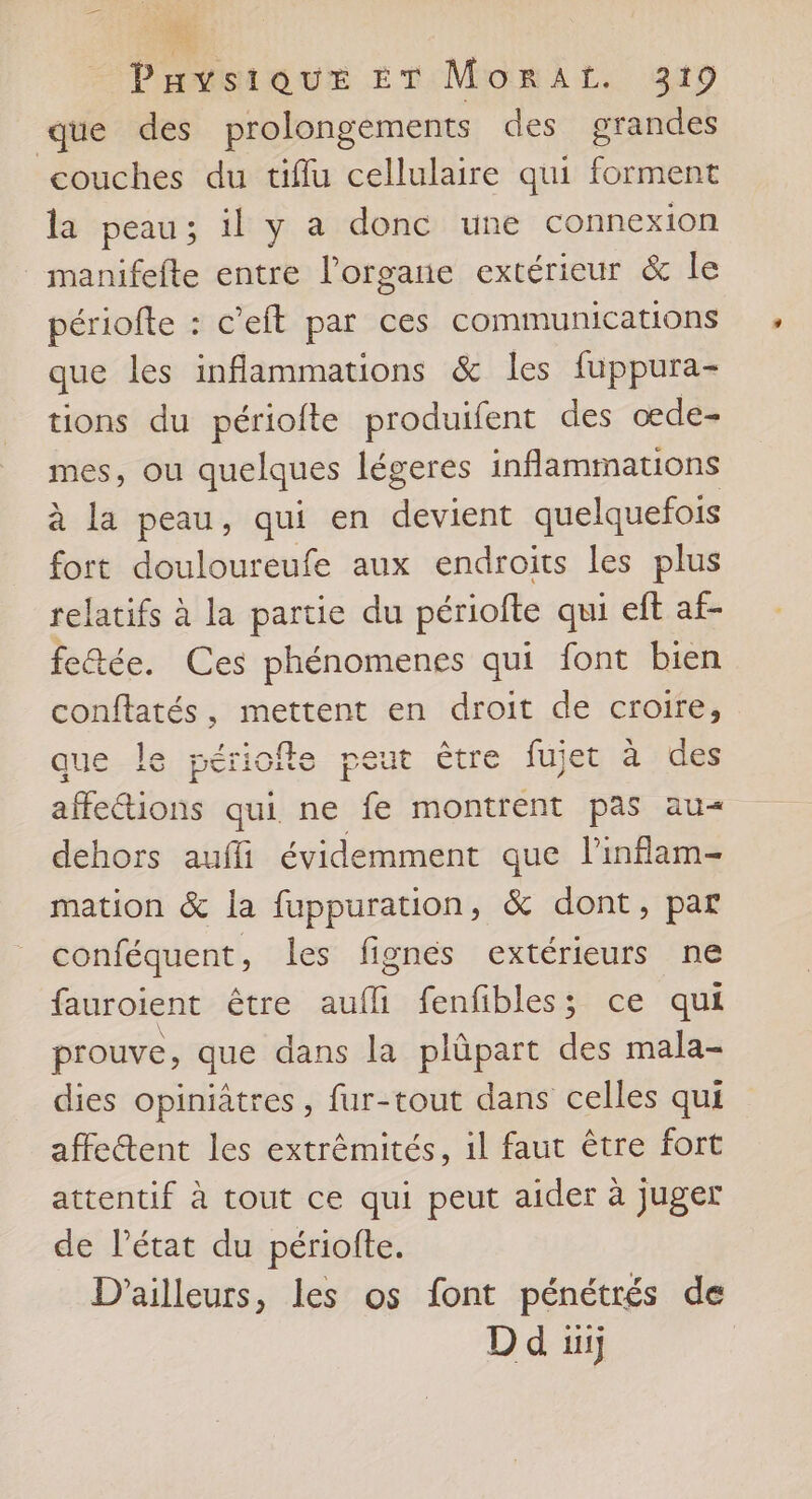  Payvsique £T MorAL. 319 que des prolongements des grandes couches du tiflu cellulaire qui forment la peau; il y a donc une connexion _ manifefte entre l'organe extérieur &amp; le périofte : c’eft par ces communications que les inflammations &amp; les fuppura- tions du périofte produifent des oede- mes, ou quelques légeres inflammations à la peau, qui en devient quelquefois fort douloureufe aux endroits les plus relatifs à la partie du périofte qui eft af- feQée. Ces phénomenes qui font bien conftatés, mettent en droit de croire, que le périofle peut être fujet à des affections qui ne fe montrent pas au« dehors aufli évidemment que linflam- mation &amp; la fuppuration, &amp; dont, par conféquent, les fignés extérieurs ne fauroient être aufli fenfibles; ce qui prouve, que dans la plûpart des mala- dies opiniâtres, fur-tout dans celles qui affe@tent les extrémités, 1l faut être fort attentif à tout ce qui peut aider à juger de l’état du périofte. D'ailleurs, les os font pénétrés de