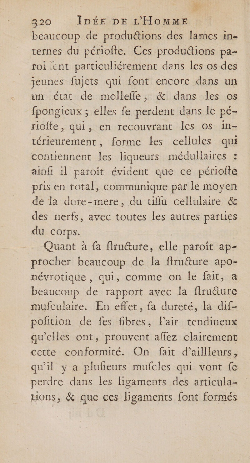 beaucoup de produétions des lames in- ternes du périofte. Ces produétions pa- roi cnt particuliérement dans les os des jeunes fujets qui font encore dans un un état de molleffle, &amp; dans les os fpongieux ; elles fe perdent dans le pé- riofte, qui, en recouvrant les os in- _térieurement, forme les cellules qui contiennent les liqueurs médullaires : ainfi il paroît évident que ce périofte pris en total, communique par le moyen de la dure-mere, du uüffu cellulaire &amp; des nerfs, avec toutes les autres parties du corps. Quant à fa ftruüure, AA paroît ap= procher beaucoup de la ffructure apo- névrotique, qui, comme on le fait, a beaucoup de rapport avec la firuûture mufculaire. En effet, fa dureté, la dif- poñition de fes fibres, l'air tendineux qu’elles ont, prouvent afflez clairement cette conformité. On fait d’aillleurs, qu'il y a plufieurs mufcles qui vont fe perdre dans les ligaments des articula- Hons, &amp; que ces ligaments font formés