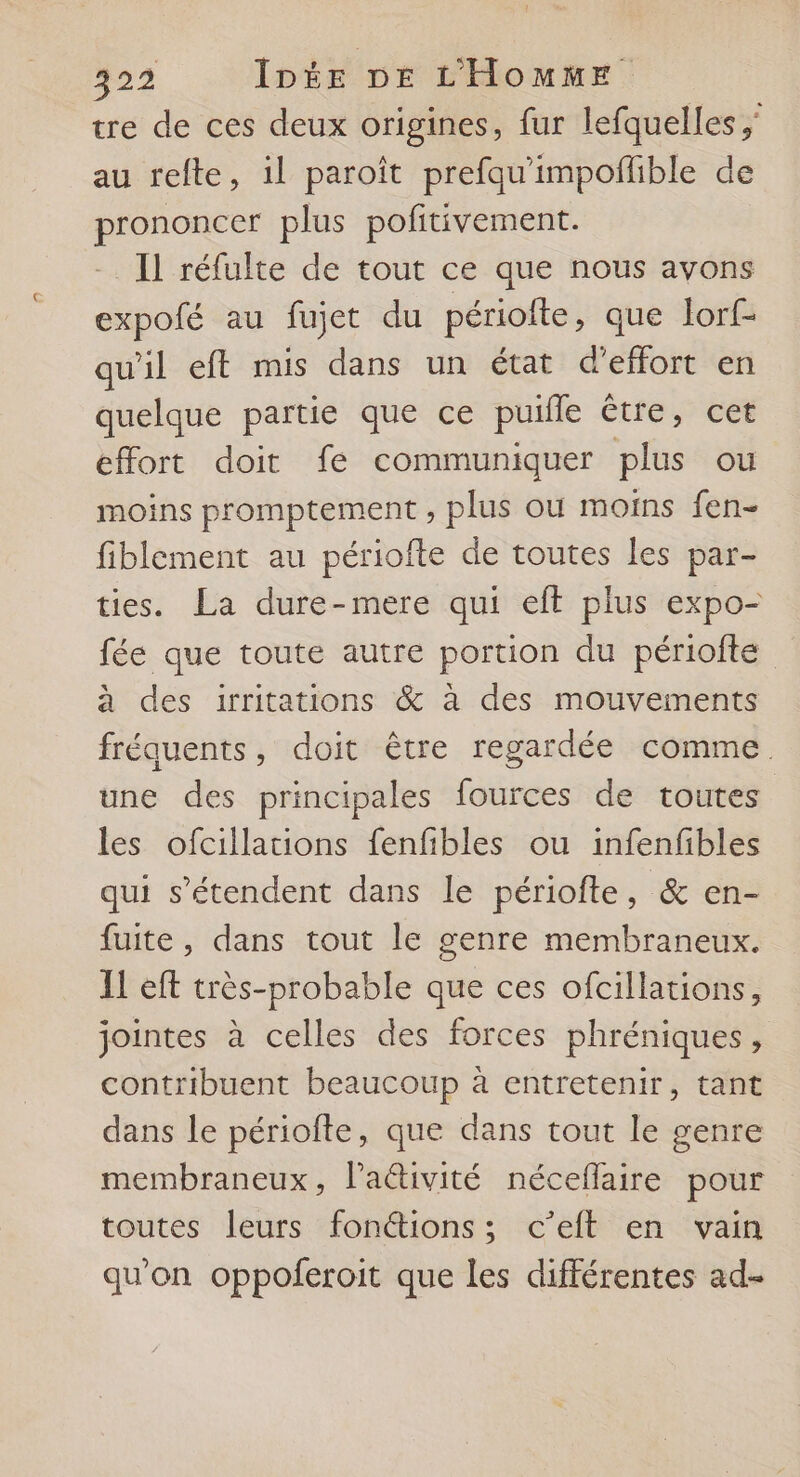 tre de ces deux origines, fur lefquelles ; au refte, 1l paroît prefqu'impoflible de prononcer plus pofitivement. Il réfulte de tout ce que nous avons expofé au fujet du périofte, que lorf- qu'il eft mis dans un état d'effort en quelque partie que ce puille être, cet effort doit fe communiquer plus ou moins promptement , plus où moins fen- fiblement au périofte de toutes les par- ties. La dure-mere qui eft plus expo- fée que toute autre portion du périofte à des irritations &amp; à des mouvements fréquents, doit être regardée comme. une des principales fources de toutes les ofcillations fenfibles ou infenfibles qui s'étendent dans le périofte, &amp; en- fuite, dans tout le genre membraneux. Il eft très-probable que ces ofcillations, jointes à celles des forces phréniques, contribuent beaucoup à entretenir, tant dans le périofte, que dans tout le genre membraneux, l'aétivité néceflaire pour toutes leurs fonctions; c’eft en vain qu'on oppoferoit que les différentes ad-