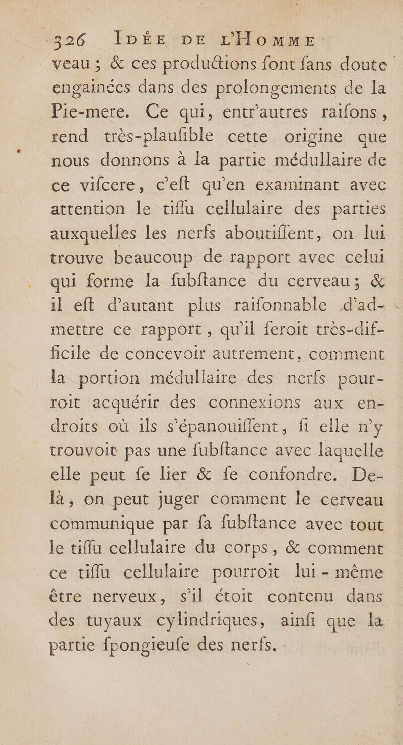 veau; &amp; ces produétions font fans doute engainées dans des prolongements de la Pie-mere. Ce qui, entrautres raifons, rend très-plaufible cette origine que nous donnons à la partie médullaire de ce vifcere, c’eft qu'en examinant avec attention le tiflu cellulaire des parties auxquelles les nerfs aboutiflent, on lui trouve beaucoup de rapport avec celui qui forme la fubftance du cerveau; &amp; il eft d'autant plus raifonnable dad- . mettre ce rapport, qu'il feroit très-dif- ficile de concevoir autrement, comment la portion médullaire des nerfs pour- roit acquérir des connexions aux en- droits où 1ls s’épanouiflent, fi elle ny trouvoit pas une fubftance avec laquelle elle peut fe lier &amp; fe confondre. De- là, on peut juger comment le cerveau communique par fa fubftance avec tout le tiflu cellulaire du corps, &amp; comment ce tiflu cellulaire pourroit lui - même être nerveux, sil étoit contenu dans des tuyaux cylindriques, ainfi que la partie fpongieufe des nerfs. :