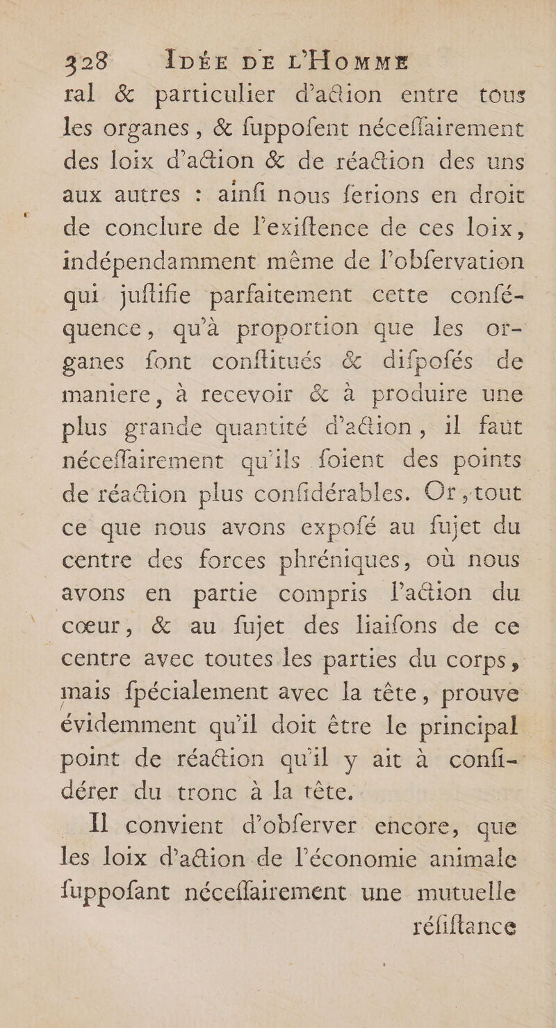ral &amp; particulier d’a&amp;ion entre tous les organes , &amp; fuppofent néceflairement des loix d’a&amp;ion &amp; de réa@tion des uns aux autres : ainfi nous ferions en droit de conclure de lexiftence de ces loix, indépendamment même de lobfervation qui jufüfie parfaitement cette confé- quence, qu'à proportion que les or- ganes font conftitués &amp; difpofés de maniere, à recevoir &amp; à produire une plus grande quantité d’aûion, il faut néceflairement qu'ils foient des points de réa&amp;tion plus confidérables. Or ,tout ce que nous avons expoié au fujet du centre des forces phréniques, où nous avons en partie compris Paétion du cœur, &amp; au fujet des liaifons de ce centre avec toutes les parties du corps, mais fpécialement avec la tête, prouve évidemment qu'il doit être le principal point de réation qu'il y ait à confi- dérer du.tronc à la tête. . À] convient d’obferver encore, que les loix d’aion de l’économie animale fuppofant néceflairement une mutuelle réfiftance