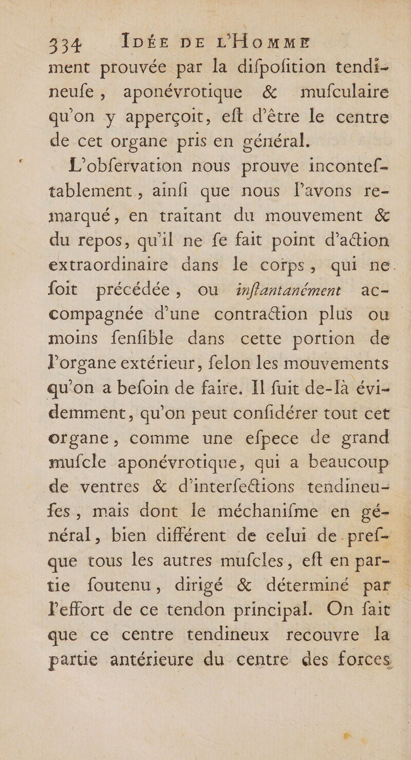 ment prouvée par la difpolition tendi- neufe , aponévrotique &amp; mufculaire qu'on y apperçoit, eft d’être le centre de cet organe pris en général. L’obfervation nous prouve incontef- tablement , ainfi que nous l'avons re- marqué, en traitant du mouvement &amp; du repos, qu'il ne fe fait point d’aétion extraordinaire dans le corps, qui ne. foit précédée, ou irffantanément ac- compagnée d’une contraction plus ou moins fenfible dans cette portion de l'organe extérieur, felon les mouvements qu’on a befoin de faire. Il fuit de-[à évi- demment, qu’on peut confidérer tout cet organe, comme une efpece de grand mufcle aponévrotique, qui a beaucoup de ventres &amp; d’interfeétions tendineu- fes, mais dont Île méchanifme en gé- néral, bien différent de celui de pref- que tous les autres mufcles, eft en par- tie foutenu, dirigé &amp; déterminé par Peffort de ce tendon principal. On fait que ce centre tendineux recouvre la partie antérieure du centre des forces