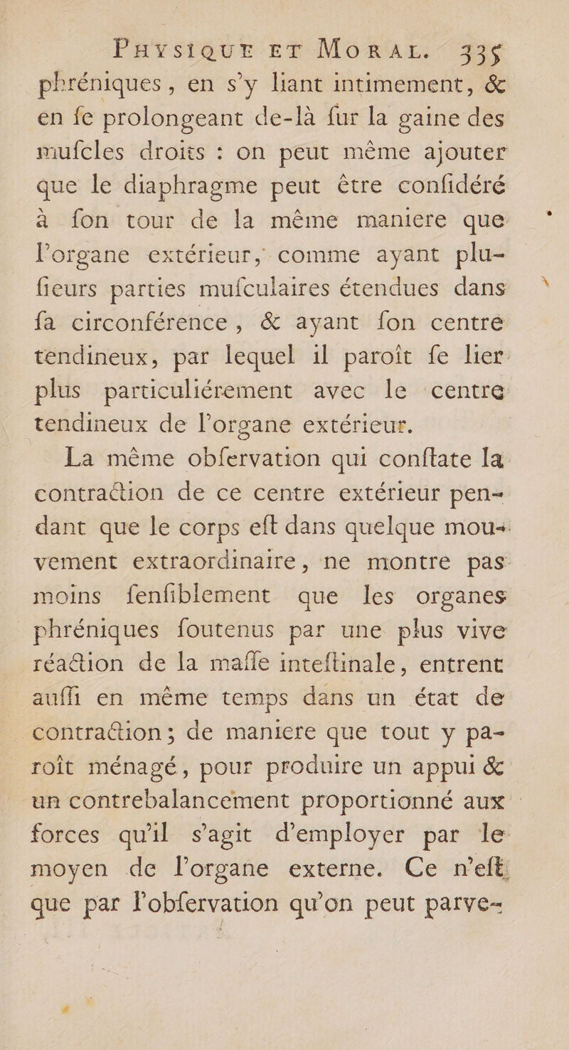 phréniques, en s’y liant intimement, &amp; en fe prolongeant de-là fur la gaine des mufcles droits : on peut même ajouter que le diaphragme peut être confidéré à fon tour de la même maniere que Porgane extérieur, comme ayant plu- fieurs parties mufculaires étendues dans fa circonférence, &amp; ayant fon centré tendineux, par lequel 1l paroïît fe lier plus particuliérement avec le centre tendineux de l'organe extérieur. La mème obfervation qui conftate la contraction de ce centre extérieur pen- dant que le corps eft dans quelque mou. vement extraordinaire, ne montre pas moins fenfiblement que les organes _phréniques foutenus par une plus vive réation de la mafle inteftinale, entrent auffi en même temps dans un état de contrattion ; de maniere que tout y pa- roît ménagé, pour produire un appui &amp; un contrebalancement proportionné aux forces qu'il s’agit d'employer par le moyen de l'organe externe. Ce n’eft; que par l'obfervation qu'on peut parve-