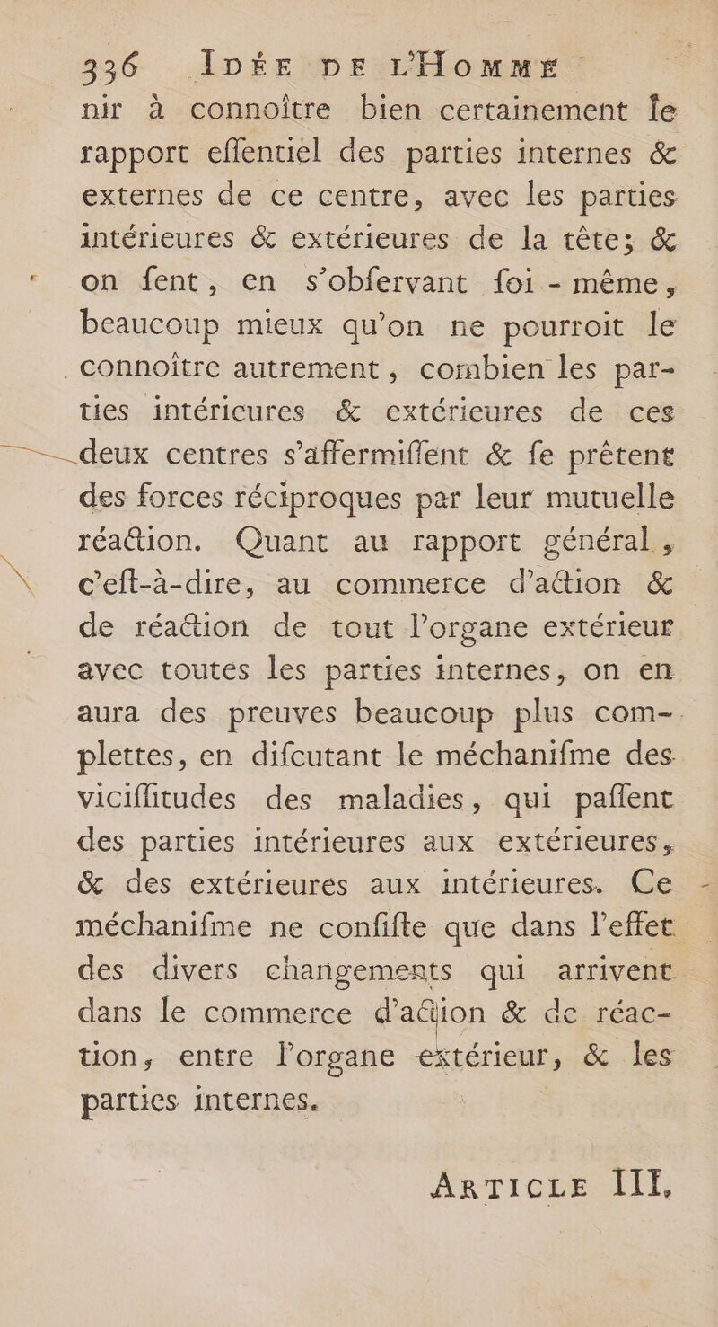 nir à connoître bien certainement Îe rapport eflentiel des parties internes &amp; externes de ce centre, avec les parties intérieures &amp; extérieures de la tête; &amp; on fent, en s’obfervant foi - même, beaucoup mieux qu’on ne pourroit le ties intérieures &amp; extérieures de ces + des forces réciproques par leur mutuelle réattion. Quant au rapport général , c’eft-à-dire, au commerce d’ation &amp; de réattion de tout lorgane extérieur avec toutes les parties internes, on en aura des preuves beaucoup plus com-. plettes, en difcutant le méchanifme des viciffitudes des maladies, qui pañlent des parties intérieures aux extérieures, &amp; des extérieures aux intérieures. Ce méchanifme ne confifte que dans l'effet des divers changements qui arrivent dans le commerce d’a&amp;ion &amp; de réac- tion, entre Porgane extérieur, &amp; les parties internes. ArTIcre IT,