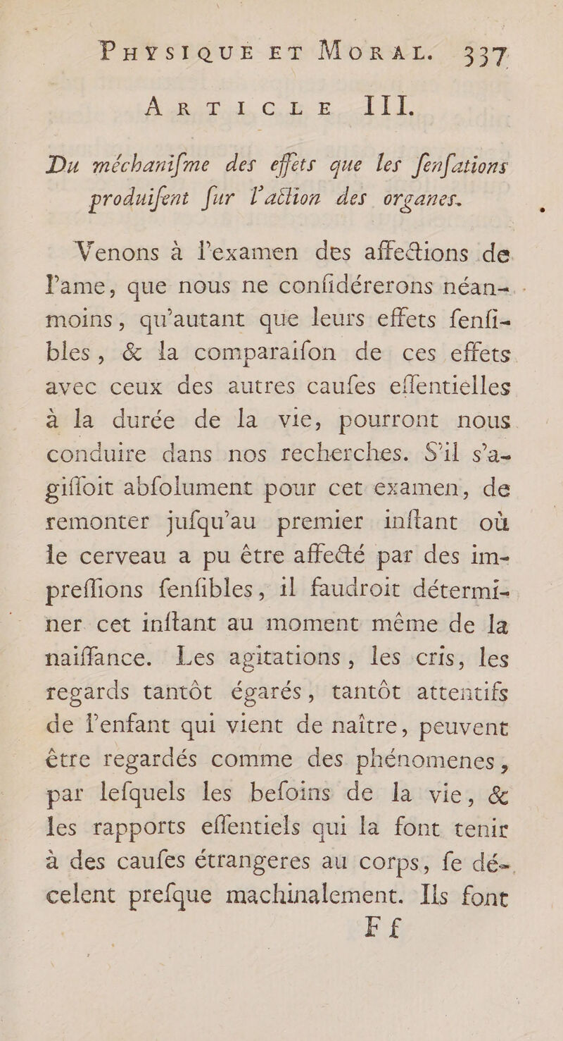 MURAL CE HI Du méchanifme des effets que les fenfations produifent fur l'ailion des organes. Venons à l'examen des affetions de Pame, que nous ne confidérerons néan-.. moins, qu'autant que leurs effets fenfi- bles, &amp; la comparaifon de ces effets avec ceux des autres caufes efentielles à la durée de la vie, pourront nous conduire dans nos recherches. S'il sa- gifloit abfolument pour cet examen, de remonter jufqu'au premier inftant où le cerveau a pu être affeté par des im- preflions fenfibles, 1l faudroit détermi- ner cet inftant au moment même de la naiffance. Les agitations, les cris, les regards tantôt égarés, tantôt attentifs de lenfant qui vient de naître, peuvent être regardés comme des phénomenes, par lefquels les befoins de la vie, &amp; les rapports eflentiels qui la font tenir à des caufes étrangeres au corps, fe dé- celent prefque machinalement. Ils font FF