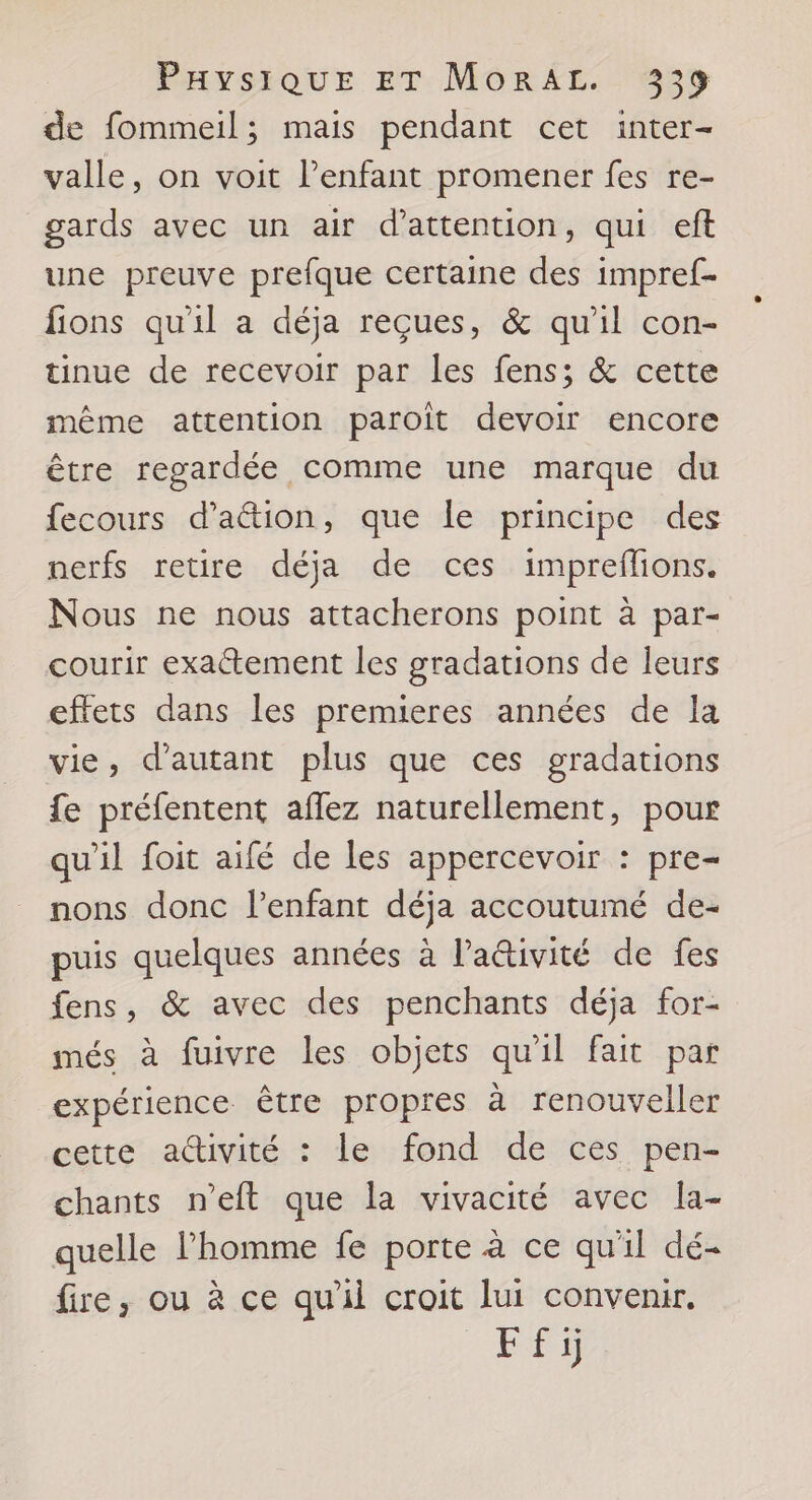 de fommeil; mais pendant cet inter- valle, on voit l'enfant promener fes re- gards avec un air d'attention, qui ef une preuve prefque certaine des impref- fions qu'il a déja reçues, &amp; qu'il con- tinue de recevoir par les fens; &amp; cette même attention paroiît devoir encore être regardée comme une marque du fecours d’aétion, que Île principe des nerfs retire déja de ces impreflons. Nous ne nous attacherons point à par- courir exactement les gradations de leurs effets dans les premieres années de la vie, d'autant plus que ces gradations fe préfentent aflez naturellement, pour qu'il foit aifé de les appercevoir : pre- nons donc l'enfant déja accoutumé de- puis quelques années à l’a&amp;tivité de fes fens, &amp; avec des penchants déja for- més à fuivre les objets qu'il fait par expérience être propres à renouveller cette a@ivité : le fond de ces pen- chants n’eft que la vivacité avec la- quelle l’homme fe porte à ce qu'il dé- fire, ou à ce qu'il croit lui convenir.