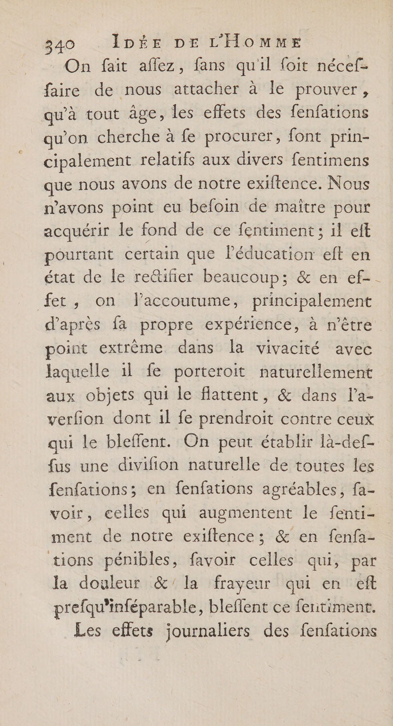 _ On fait aflez, fans qu'il foit nécef- faire de nous attacher à le prouver, qu'à tout âge, les effets des fenfations qu'on cherche à fe procurer, font prin- cipalement relatifs aux divers fentimens que nous avons de notre exiftence. Nous n’avons point eu befoin de maitre pour acquérir le fond de ce fentiment ; il eft pourtant certain que Péducation et en état de le reûtifier beaucoup; &amp; en ef- fet, on flaccoutume, principalement d’après fa propre expérience, à n'être point extrème dans la vivacité avec laquelle 1l fe porteroit naturellement aux objets qui le flattent, &amp; dans l’a- verfion dont 1l fe prendroit contre ceux qui le bleffent. On peut établir là-def- fus une divifion naturelle de toutes les fenfations; en fenfations agréables, fa- voir, celles qui augmentent le fenti- ment de notre exiftence; &amp; en fenfa- tions pénibles, favoir celles qui, par Ja douleur &amp;'la frayeur qui en eft prefqu'inféparable, bleflent ce feritiment. Les effets journaliers des fenfations