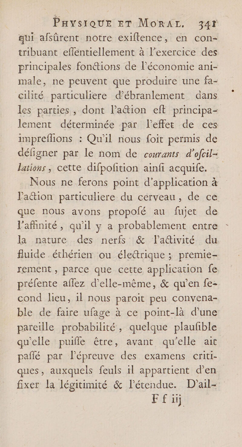 qui afsûrent notre exiftence, en con- tribuant effentiellement à l’exercice des principales fonétions de l'économie ani- male, ne peuvent que produire une fa- cilité particuliere d’ébranlement dans les parties, dont l’aétion eff principa- lement déterminée par l'effet de ces impreflions : Qu'il nous foit permis de déligner par le nom de courants d’ofcil- lations , cette difpofition ainfi acquife. | Nous ne ferons point d'application à Pa&amp;tion particuliere du cerveau, de ce que nous avons propolé au fujet de lafhnité, qu'il y a probablement entre - la nature. des--nerfs.::@&amp;:, lativité : du fluide éthérien ou élerique ; premie- rement , parce que cette application fe préfente aflez d'elle-même, &amp; qu’en fe- cond leu, 1l nous paroit peu convena- ble de faire ufage à ce point-là d’une pareille probabilité, quelque plaufible qu'elle puifle être, avant qu'elle ait pañlé par Pépreuve des examens criti- ques, auxquels feuls 1l appartient d’en fixer la légitimité &amp; l'étendue. D’ail-