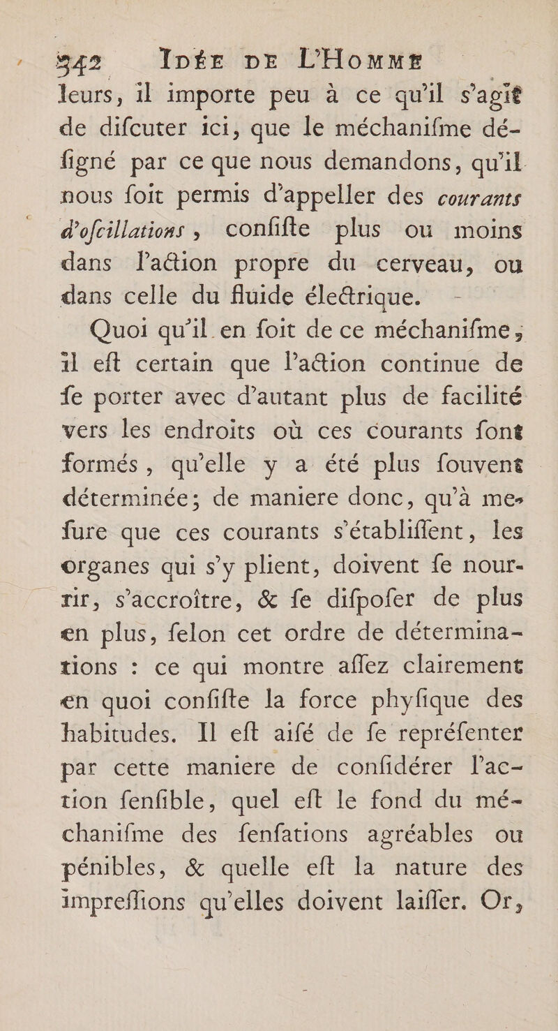 / 542 Inée DE L’Hommr | leurs, 1l importe peu à ce qu'il s’agit de difcuter ici, que le méchanifme dé- figné par ce que nous demandons, qu'il nous foit permis d’appeller des courants d'ofcillations , confifte plus ou moins dans lation propre du cerveau, ou dans celle du fluide éle&amp;rique. Quoi qu’il en foit de ce méchanifme, 1l eft certain que lation continue de fe porter avec d'autant plus de facilité vers les endroits où ces courants font formés, qu’elle y a été plus fouvent déterminée; de maniere donc, qu’à me fure que ces courants s’établifient, les organes qui s’y plient, doivent fe nour- rir, s’accroiître, &amp; fe difpofer de plus en plus, felon cet ordre de détermina- tions : ce qui montre aflez clairement en quoi confifte la force phyfique des habitudes. IL eft aifé de fe repréfenter par cette maniere de confidérer l’ac- tion fenfible, quel eft le fond du mé- chanifme des fenfations agréables ou pénibles, &amp; quelle eft la nature des impreflions qu’elles doivent laifler. Or,