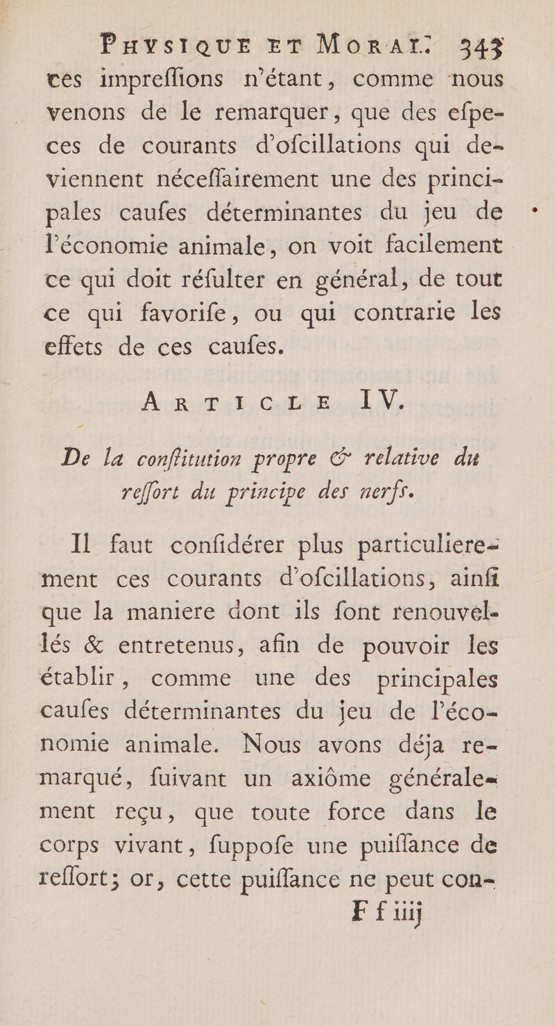 ces impreflions n'étant, comme nous venons de le remarquer, que des efpe- ces de courants d’ofcillations qui de- viennent néceflairement une des princi- pales caufes déterminantes du jeu de l’économie animale, on voit facilement ce qui doit réfulter en général, de tout ce qui favorife, ou qui contrarie les effets de ces caules. Mudpue Cobeial i De la conflitution propre &amp; relative du reffort du principe des nerfs. Il faut confidérer plus particuliere= ment ces courants d’ofcillations, ainfi que la maniere dont ils font renouvel- lés &amp; entretenus, afin de pouvoir les établir, comme une des principales caufes déterminantes du jeu de l’éco- nomie animale. Nous avons déja re marqué, fuivant un axiôme générale= ment reçu, que toute force dans le corps vivant, fuppofe une puiflance de reflort; or, cette puiffance ne peut con- F f ui