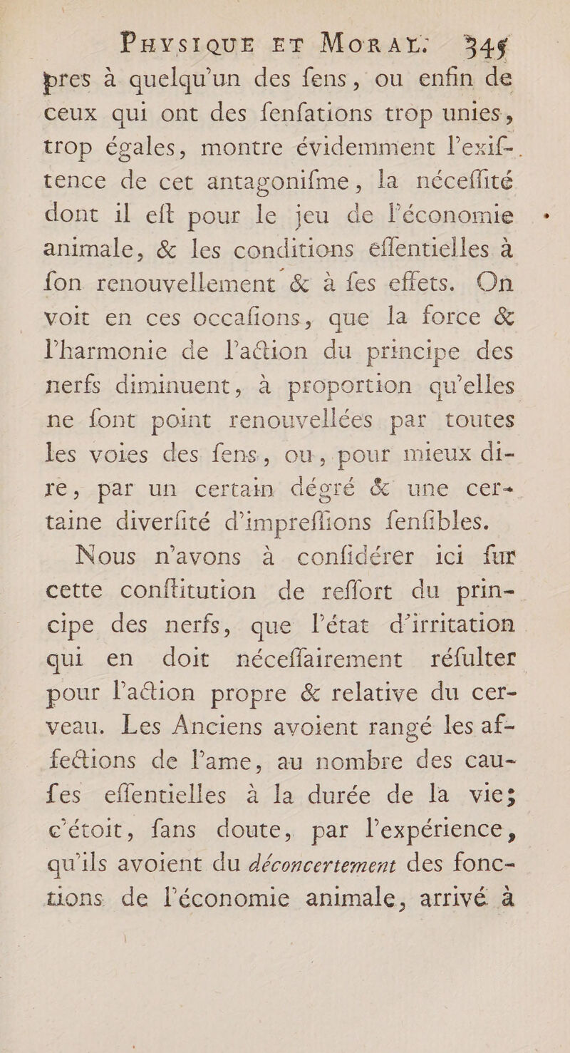 pres à quelqu'un des fens, ou enfin de ceux qui ont des fenfations trop unies, trop égales, montre évidemment l’exif-. tence de cet antagonifme, la néceffité dont il eft pour le jeu de l’économie animale, &amp; les conditions effentielles à fon renouvellement &amp; à fes effets. On voit en ces occafions, que la force &amp; l'harmonie de l’ation du principe des nerfs diminuent, à proportion qu’elles ne font point renouvellées par toutes les voies des fens, ou, pour mieux di- re, par un certain dégré &amp; une cer- taine diverfité d’impreflions fenfibles. Nous n'avons à confidérer ici fur cette confüitution de reflort du prin- cipe des nerfs, que l’état d’irritation qui en doit néceffairement réfulter pour Paëétion propre &amp; relative du cer- veau, Les Anciens avoient rangé les af- fetions de lame, au nombre des cau- fes efflentielles à la durée de la vie; c'étoit, fans doute, par l'expérience, qu'ils avoient du déconcertement des fonc- tions de l’économie animale, arrivé à
