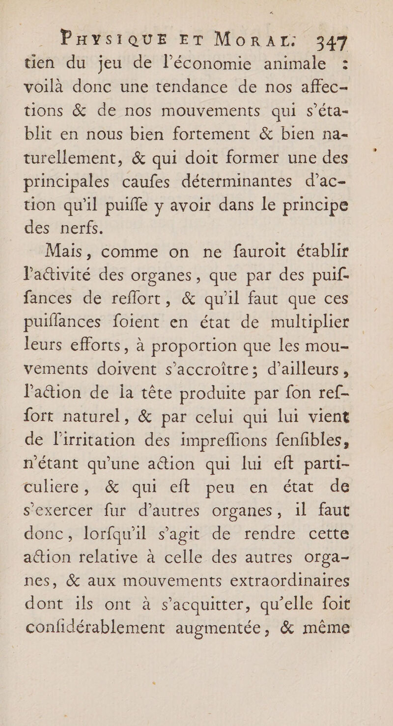 tien du jeu de l’économie animale : voilà donc une tendance de nos affec- tions &amp; de nos mouvements qui s’éta- blit en nous bien fortement &amp; bien na- turellement, &amp; qui doit former une des principales caufes déterminantes d’ac- tion qu'il puifle y avoir dans le principe des nerfs. Mais, comme on ne fauroit établir Paétivité des organes, que par des puif- fances de reflort, &amp; qu'il faut que ces puiflances foient en état de multiplier leurs efforts, à proportion que les mou- vements doivent s’accroître; d’ailleurs, l'action de ja tête produite par fon ref- {ort naturel, &amp; par celui qui lui vient de lirritation des impreflions fenfibles, n'étant qu'une ation qui lui eft parti- Culiéeres érqui ef pen en etat dé s'exercer fur d’autres organes, 1l faut donc, lorfqu'il s’agit de rendre cette action relative à celle des autres orga- nes, &amp; aux mouvements extraordinaires dont ils ont à s'acquitter, qu’elle foit confidérablement augmentée, &amp; même