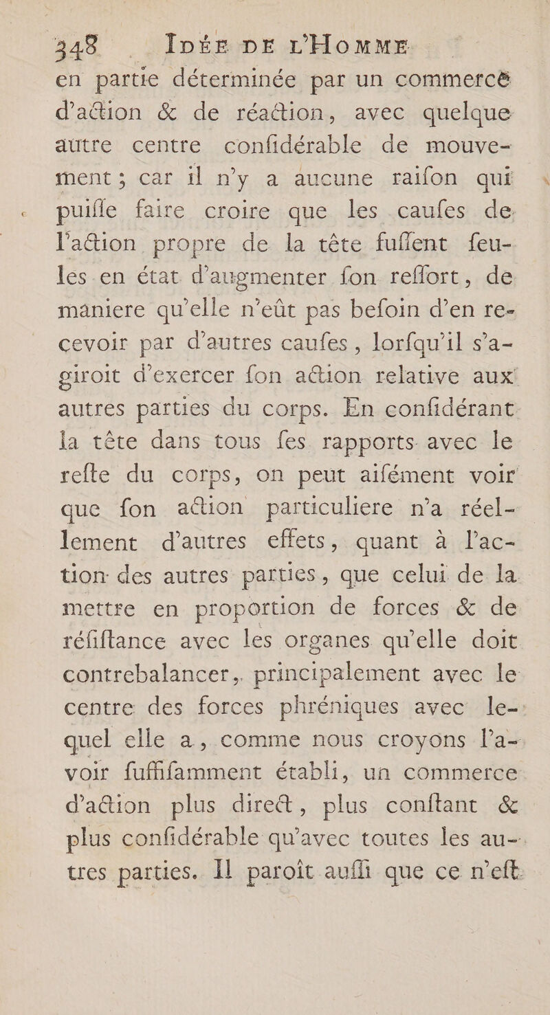 en partie déterminée par un commercë d’aétion &amp; de réattion, avec quelque autre centre confidérable de mouve- ment ; car il n’y a aucune raifon qui puifle faire croire que les caufes de lPa&amp;ion propre de la tête fuflent feu- les en état d'augmenter fon reflort, de manicre qu’elle n’eût pas befoin d’en re- cevoir par d’autres caufes, lorfau’il s’a- giroit d'exercer {on aétion relative aux autres parties du corps. En confidérant la tête dans tous fes rapports avec le refte du corps, on peut aifément voir que fon ation particulere n’a réel- lement d’autres effets, quant à l’ac- tion des autres parties, que celui de la mettre en proportion de forces &amp; de réfiflance avec les organes qu’elle doit contrebalancer.. principalement avec le centre des forces phréniques avec le-. quel elle a, comme nous croyons l’a- voir fufhfamment établi, un commerce d'aion plus dire&amp;, plus conitant &amp; plus confidérable qu'avec toutes les au- tres parties. Îl paroît aufhi que ce n’eft