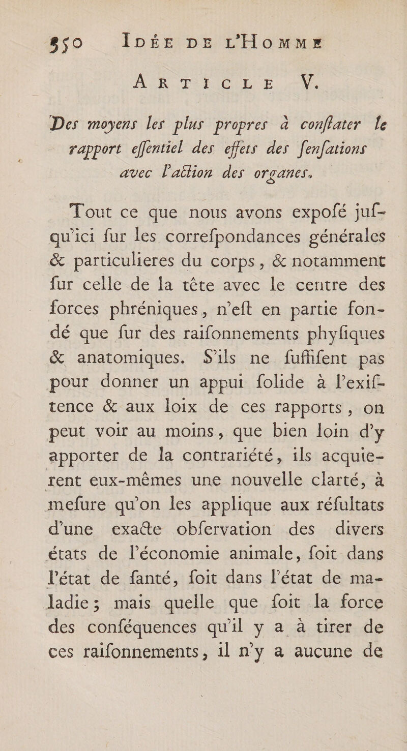 A RUT DICULE A. Des moyens les plus propres à conflater le rapport eflentiel des effets des [enfations avec l'aion des organes, Tout ce que nous avons expolé juf- qu'ici fur les correfpondances générales &amp; particulieres du corps, &amp; notamment fur celle de la tête avec le centre des forces phréniques, n’eft en partie fon- dé que fur des raifonnements phyfiques &amp; anatomiques. S'ils ne fufhfent pas pour donner un appui folide à lPexif- tence &amp; aux loix de ces rapports, on peut voir au moins, que bien loin d'y apporter de la contrariété, ils acquie- rent eux-mêmes une nouvelle clarté, à mefure qu'on les applique aux réfultats d’une exaûte obfervation des divers états de l’économie animale, foit dans l’état de fanté, foit dans l’état de ma- ladie; mais quelle que foit la force des conféquences qu'il y a à tirer de ces raifonnements, 1l n'y a aucune de