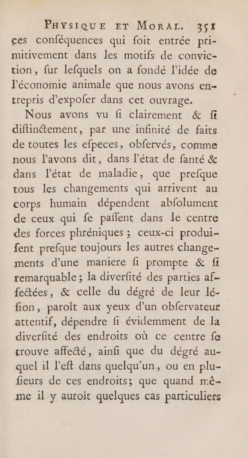 ces conféquences qui foit entrée pri- mitivement dans les motifs de convic- tion, fur lefquels on a fondé l’idée de l'économie animale que nous avons en- trepris d’expofer dans cet ouvrage. Nous avons vu fi clairement &amp; ff diftinétement, par une infinité de faits de toutes les efpeces, obfervés, comme nous l'avons dit, dans l’état de fanté &amp; dans l’état de maladie, que prefque tous les changements qui arrivent au corps humain dépendent abfolument de ceux qui fe paflent dans le centre des forces phréniques ; ceux-ci produi- fent prefque toujours les autres change- ments d’une maniere fi prompte &amp; ff remarquable ; la diverfité des parties af fetées, &amp; celle du dégré de leur lé- fion, paroît aux yeux d’un obfervateur attentif, dépendre fi évidemment de la diverfité des endroits où ce centre fe trouve affe&amp;é, ainfi que du dégré au- quel il left dans quelqu'un, ou en plu- fieurs de ces endroits; que quand mê- me 1l y auroïit quelques cas particuliers