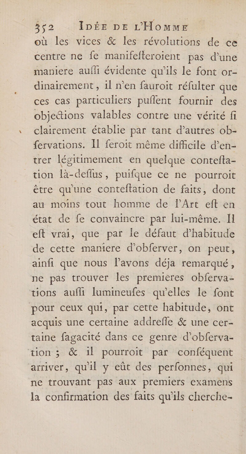où les vices &amp; les révolutions de ce centre ne fe manifelteroient pas d’une maniere auff évidente qu’ils le font or- dinairement , 1l n’en fauroit réfulter que ces cas particuliers puflent fournir des objections valables contre une vérité fi clairement établie par tant d’autres ob- fervations. [l feroit même difficile d’en- trer légitimement en quelque contefta- tion là-deflus, puifque ce ne pourroit être qu'une conteftation de faits, dont au moins tout homme de l'Art eft en état de fe convaincre par lui-même. Il eft vrai, que par Île défaut d'habitude de cette mamere d’obferver, on peut, ainfi que nous l'avons déja remarqué, ne pas trouver les premieres obferva- tions aufli lumineufes qu’elles le font pour ceux qui, par cette habitude, ont acquis une certaine addrefle &amp; une cer- taine fagacité dans ce genre d’obferva- tion 3 &amp; 1l pourroit par conféquent arriver, qu'il y eût des perfonnes, qui ne trouvant pas aux premiers examens la confirmation des faits qu'ils cherche-