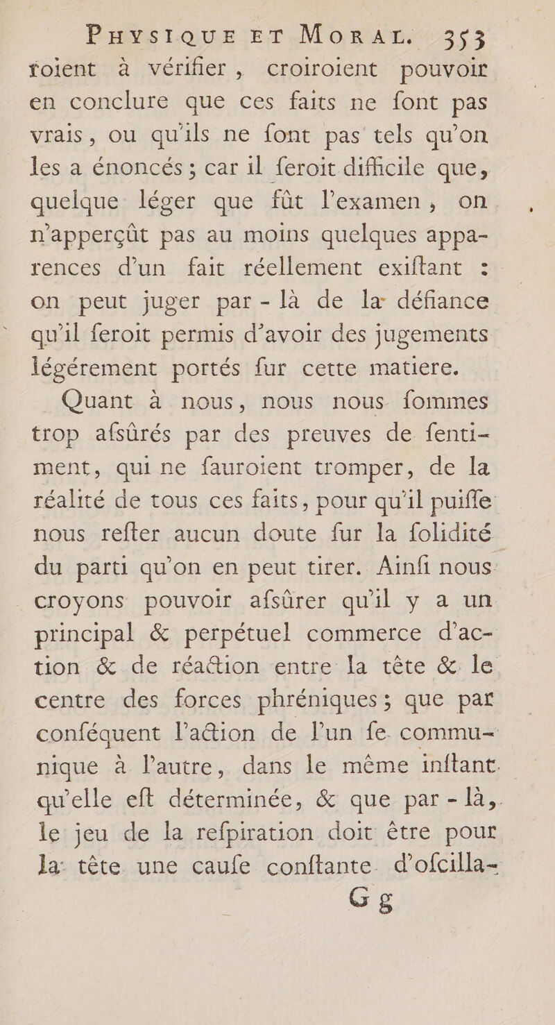 foilent à vérifier, croiroient pouvoir en conclure que ces faits ne font pas vrais, ou qu'ils ne font pas tels qu’on les a énoncés ; car il feroit difficile que, quelque léger que fût l’examen, on. n'apperçût pas au moins quelques appa- rences d'un fait réellement exiftant : on peut juger par - là de la défiance qu'il feroit permis d’avoir des jugements légérement portés fur cette matiere. Quant à nous, nous nous fommes trop afsûrés par des preuves de fenti- ment, quine fauroient tromper, de la réalité de tous ces faits, pour qu'il puifle nous refter aucun doute fur la folidité du parti qu’on en peut tirer. Ainfi nous . croyons pouvoir afsûrer qu'il y a un principal &amp; perpétuel commerce d’ac- tion &amp; de réation entre la tête &amp; le centre des forces phréniques ; que par conféquent lation de l’un fe. commu nique à l’autre, dans le mème inftant qu'elle eft déterminée, &amp; que par - là,. le jeu de la refpiration doit être pour Ja tète une caufe conftante d’ofcilla- Gg