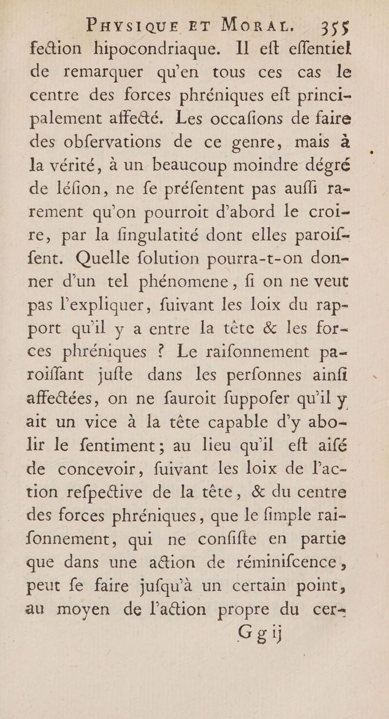 fetion hipocondriaque. Il eft effentiel de remarquer qu’en tous ces cas le centre des forces phréniques eft princi- palement affecté. Les occafions de faire des obfervations de ce genre, mais à la vérité, à un beaucoup moindre dégré de léfion, ne fe préfentent pas auili ra- rement qu'on pourroit d'abord le croi- re, par la fingulatité dont elles paroif- fent. Quelle folution pourra-t-on don- ner d’un tel phénomene, fi on ne veut pas l'expliquer, fuivant les loix du rap- port qu'il y a entre la tète &amp; les for- ces phréniques ? Le raifonnement pa- roiflant juite dans les perfonnes ainfi affectées, on ne fauroit fuppofer qu'il y ait un vice à la tête capable d’y abo- hr le fentiment ; au lieu qu'il eft aifé de concevoir, fuivant les loix de l’ac- tion refpective de la tête, &amp; du centre des forces phréniques, que le fimple rai- fonnement, qui ne confifte en partie que dans une a@ion de réminifcence, peut fe faire jufqu'à un certain point, au moyen de laétion propre du cer= Ggi