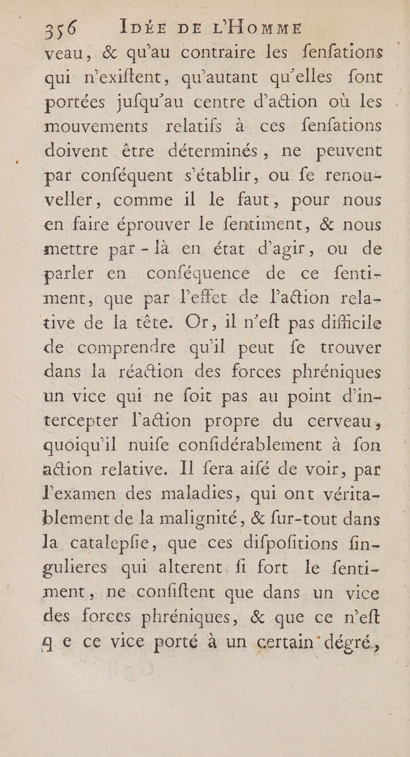 veau, &amp; qu'au contraire les fenfations qui nexiftent, qu'autant qu'elles font portées jufqu’au centre d’aétion où les mouvements relatifs à ces fenfations doivent être déterminés, ne peuvent par conféquent s'établir, ou fe renou- veller, comme il le faut, pour nous en faire éprouver le fentiment, &amp; nous mettre par - là en état d'agir, ou de parler en conféquence de ce fenti- ment, que par l'effet de la&amp;tion rela- tive de la tête. Or, 1l n’eft pas difficile de comprendre qu'il peut fe trouver dans la réattion des forces phréniques un vice qui ne foit pas au point d'in- tercepter l'aétion propre du cerveau, quoiqu'il nuife confidérablement à fon action relative. Il fera aifé de voir, par l'examen des maladies, qui ont vérita- blement de la malignité, &amp; fur-tout dans la catalepfe, que ces difpofitions fin- gulieres qui alterent: fi fort le fenti- ment, né confiftent que dans un vice des forces phréniques, &amp; que ce n’eft g € ce vice porté à un certain dégré,