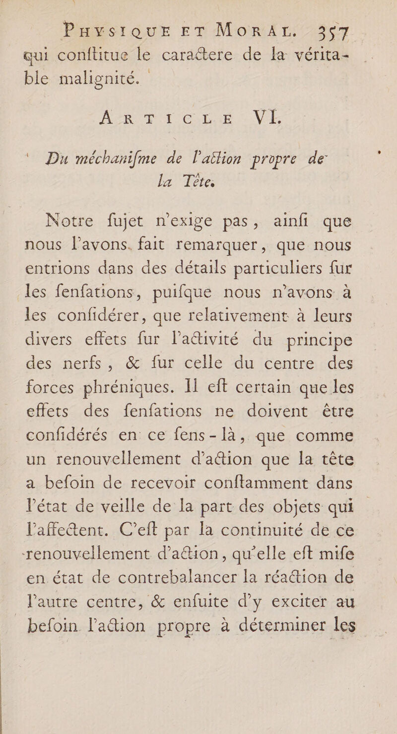 qui conftitue le caraétere de la vérita- ble malignité. | ARC R OT CLUE VE Du méchanifme de l’ailion propre de la Tête; Notre fujet n'exige pas, ainfi que nous l'avons. fait remarquer, que nous entrions dans des détails particuliers fur les fenfations, puifque nous n'avons à les confidérer, que relativement à leurs divers effets fur l’aéivité du principe des nerfs, &amp; fur celle du centre des forces phréniques. Il eft certain que les effets des fenfations ne doivent être _confidérés en ce fens-1là, que comme un renouvellement d'action que la tête a befoin de recevoir conftamment dans l’état de veille de la part des objets qui Paffeétent. C’eft par la continuité de ce renouvellement d’a&amp;tion, qu'elle eft mife en état de contrebalancer la réa@ion de l’autre centre, &amp; enfuite d'y exciter au _ befoin lation propre à déterminer les