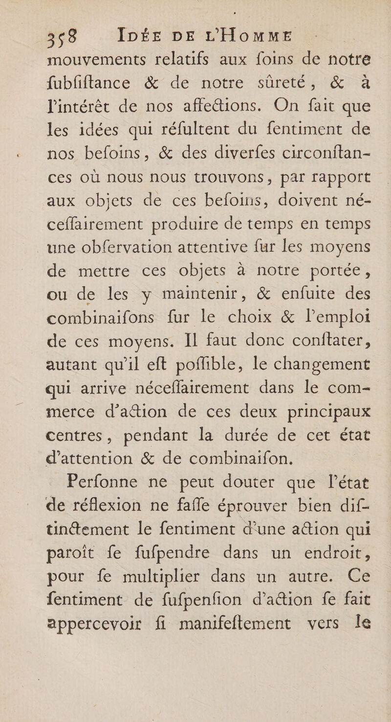 mouvements relatifs aux foins de notre fubfiftance &amp; de notre sûreté, &amp; à l'intérêt de nos affeétions. On fait que les idées qui réfultent du fentiment de nos befoins, &amp; des diverfes circonitan- ces Où nous nous trouvons, par rapport aux objets de ces befoins, doivent né- ceffairement produire de temps en temps une obfervation attentive fur les moyens de mettre ces objets à notre portée, ou de les y maintenir, &amp; enfuite des combinaifons fur le choix &amp; l'emploi de ces moyens. Il faut donc conitater, | autant qu’il eft poflible, le changement qui arrive néceflatrement dans le com- merce d’ation de ces deux principaux centres, pendant la durée de cet état d'attention &amp; de combinaifon. Perfonne ne peut douter que Pétat de réflexion ne fafle éprouver bien dif- tinement le fentiment d’une ation qui paroît fe fufpendre dans un endroit, pour fe multiplier dans un autre. Ce fentiment de fufpenfion d’ation fe fait appercevoir fi manifeftement vers le