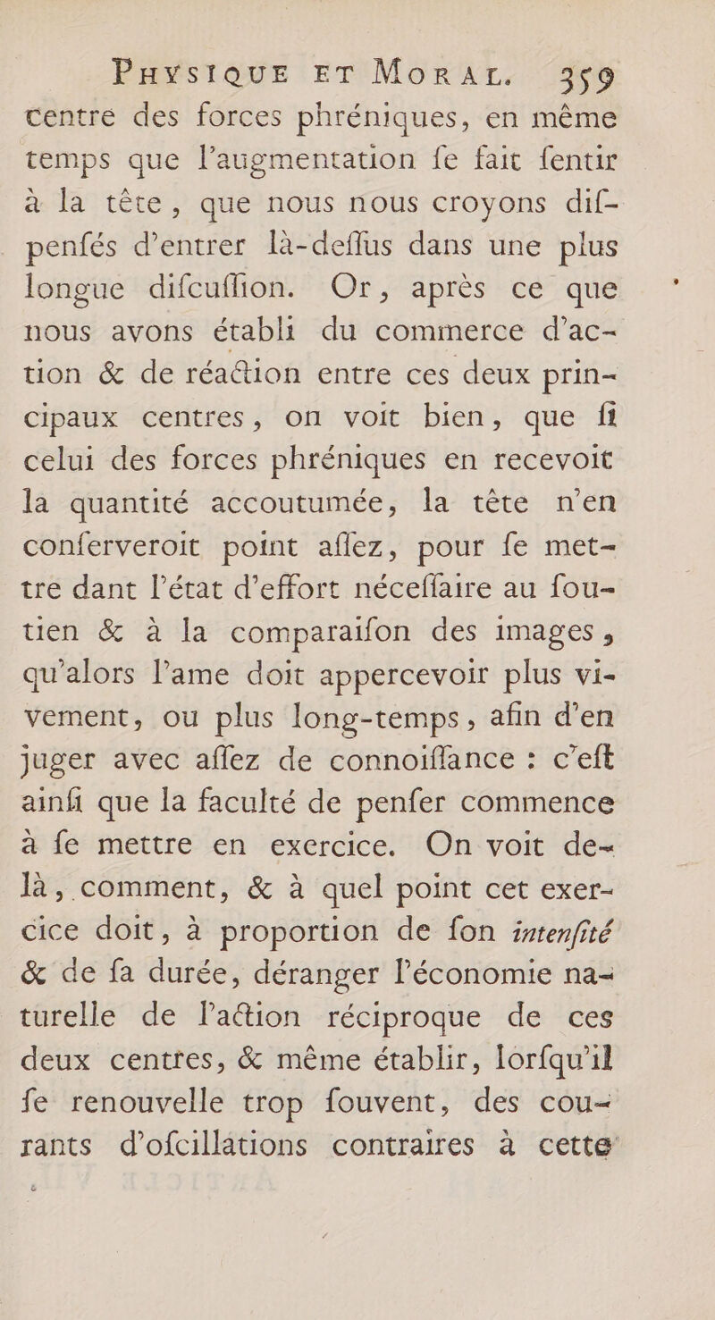 centre des forces phréniques, en même temps que l’augmentation fe fait fentir à la tête, que nous nous croyons dif- penfés d'entrer là-deflus dans une plus longue difcuflion. Or, après ce que nous avons établi du commerce d’ac- tion &amp; de réa@ion entre ces deux prin- cipaux centres, on voit bien, que fi celui des forces phréniques en recevoit la quantité accoutumée, la tête n’en conferveroit point aflez, pour fe met- tre dant l’état d'effort néceffaire au fou- tien &amp; à la comparaifon des images, qu'alors lame doit appercevoir plus vi- vement, ou plus long-temps, afin d'en juger avec aflez de connoiïflance : c’eft ainfi que la faculté de penfer commence à fe mettre en exercice. On voit de- là, comment, &amp; à quel point cet exer- cice doit, à proportion de fon istenfité &amp; de fa durée, déranger l’économie na- turelle de Paction réciproque de ces deux centres, &amp; même établir, lorfqu'il fe renouvelle trop fouvent, des cou- rants d’ofcillations contraires à cette