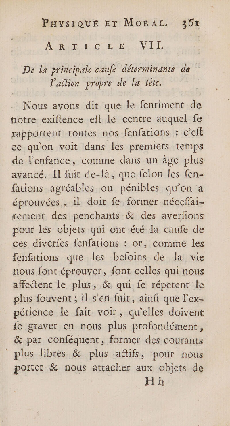 RARE 0 Le VIL | De la principale caufe déterminante de l'attion propre de la tète. Nous avons dit que le fentiment de notre exiftence eft le centre auquel fe rapportent toutes nos fenfations : c’eft ce qu'on voit dans les premiers temps de lPenfance, comme dans un âge plus avancé. Il fuit de-là, que felon les fen- fations agréables ou pénibles qu’on a éprouvées ; 1l doit fe former nécefai- rement des penchants &amp; des averfions pour les objets qui ont été la caufe de ces diverfes fenfations : or, comme les fenfations que les befoins de la vie nous font éprouver, font celles qui nous affectent le plus, &amp; qui fe répetent le plus fouvent ; il s’en fuit, ainfi que l’ex- périence le fait voir, qu'elles doivent fe graver en nous plus profondément, &amp; par conféquent, former des courants plus libres &amp; plus a&amp;ifs, pour nous porter &amp; nous attacher aux objets de Hh |
