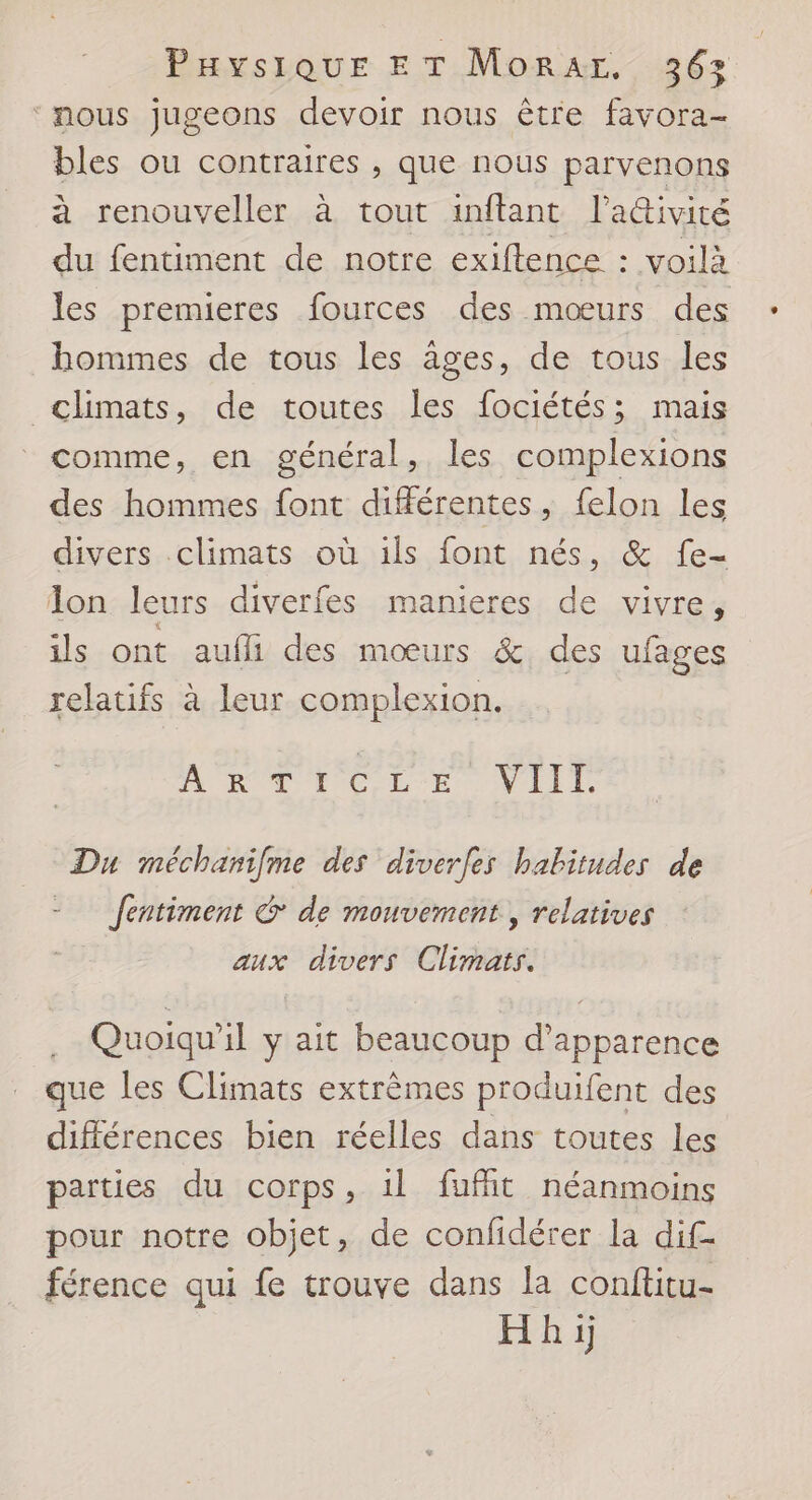 ‘nous jugeons devoir nous être favora- bles ou contraires , que nous parvenons à renouveller à tout inftant l’ativité du fentiment de notre exifence : voilà les premieres fources des mœurs des hommes de tous les âges, de tous les climats, de toutes les fociétés; mais comme, en général, les complexions des hommes font différentes, felon les divers..climats où ils font nés, &amp; fe- Ion leurs diverfes manieres de vivre, ils ont aufli des mœurs &amp; des ufages relatifs à leur complexion. A'RTTCLE VIIT Du méchanifme des diverfes habitudes de = Jentiment G de mouvement, relatives aux divers Climats. Quoiqu'il y ait beaucoup d'apparence que les Climats extrèmes produifent des différences bien réelles dans toutes les parties du corps, 1l fuffit néanmoins pour notre objet, de confidérer la dif- férence qui fe trouve dans la conftitu- Hhi