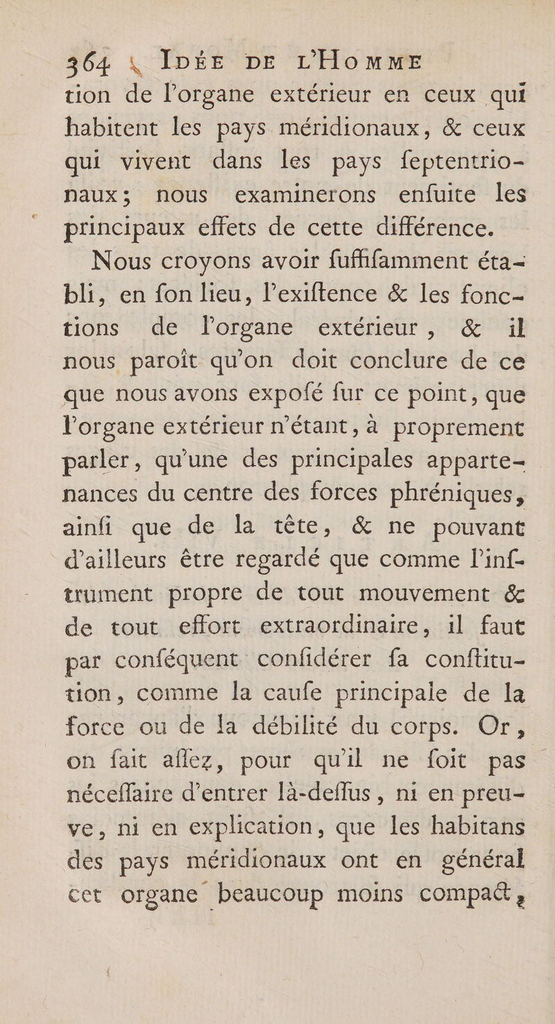 tion de l'organe extérieur er ceux qui habitent les pays méridionaux, &amp; ceux qui vivent dans les pays feptentrio- naux; nous examinerons enfuite les principaux effets de cette différence. Nous croyons avoir fufffamment éta- bli, en fon lieu, l’exiftence &amp; les fonc- tions de Florgane extérieur, &amp; ïül nous paroît qu'on doit conclure de ce que nous avons expolé fur ce point, que l'organe extérieur n'étant, à proprement parler, qu'une des principales apparte- nances du centre des forces phréniques, ainfi que de la tête, &amp; ne pouvant d’ailleurs être regardé que comme l’inf- trument propre de tout mouvement &amp; de tout effort extraordinaire, il faut par conféquent confidérer fa conftitu- tion, comme la caufe principale de la force ou de la débilité du corps. Or, on fait aflez, pour quil ne foit pas nécefaire d'entrer là-deffus, ni en preu- ve, ni en explication, que les habitans des pays méridionaux ont en général cet organe beaucoup moins compa&amp;,