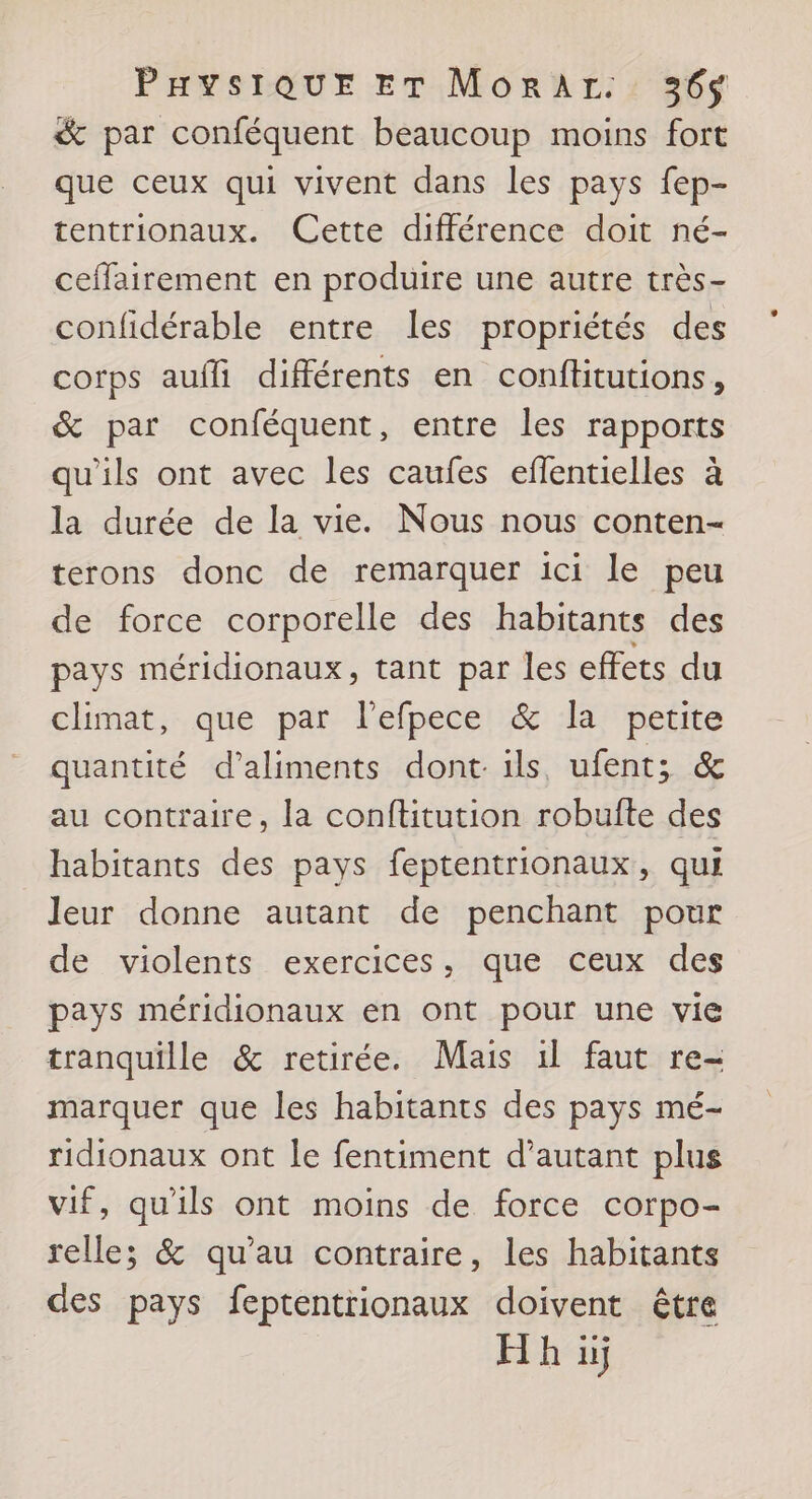 &amp; par conféquent beaucoup moins fort que ceux qui vivent dans les pays fep- tentrionaux. Cette différence doit né- ceffairement en produire une autre très- confidérable entre les propriétés des corps aufli différents en conftitutions, &amp; par conféquent, entre les rapports qu'ils ont avec les caufes eflentielles à la durée de la vie. Nous nous conten- terons donc de remarquer ici le peu de force corporelle des habitants des pays méridionaux, tant par les effets du climat, que par l’efpece &amp; la petite quantité d'aliments dont ils ufent; &amp; au contraire, la conftitution robufte des habitants des pays feptentrionaux, qui leur donne autant de penchant pour de violents exercices, que ceux des pays méridionaux en ont pour une vie tranquille &amp; retirée. Mais il faut re- marquer que les habitants des pays mé- ridionaux ont le fentiment d’autant plus vif, qu'ils ont moins de force corpo- relle; &amp; qu’au contraire, les habitants des pays feptentrionaux doivent être H h iÿ