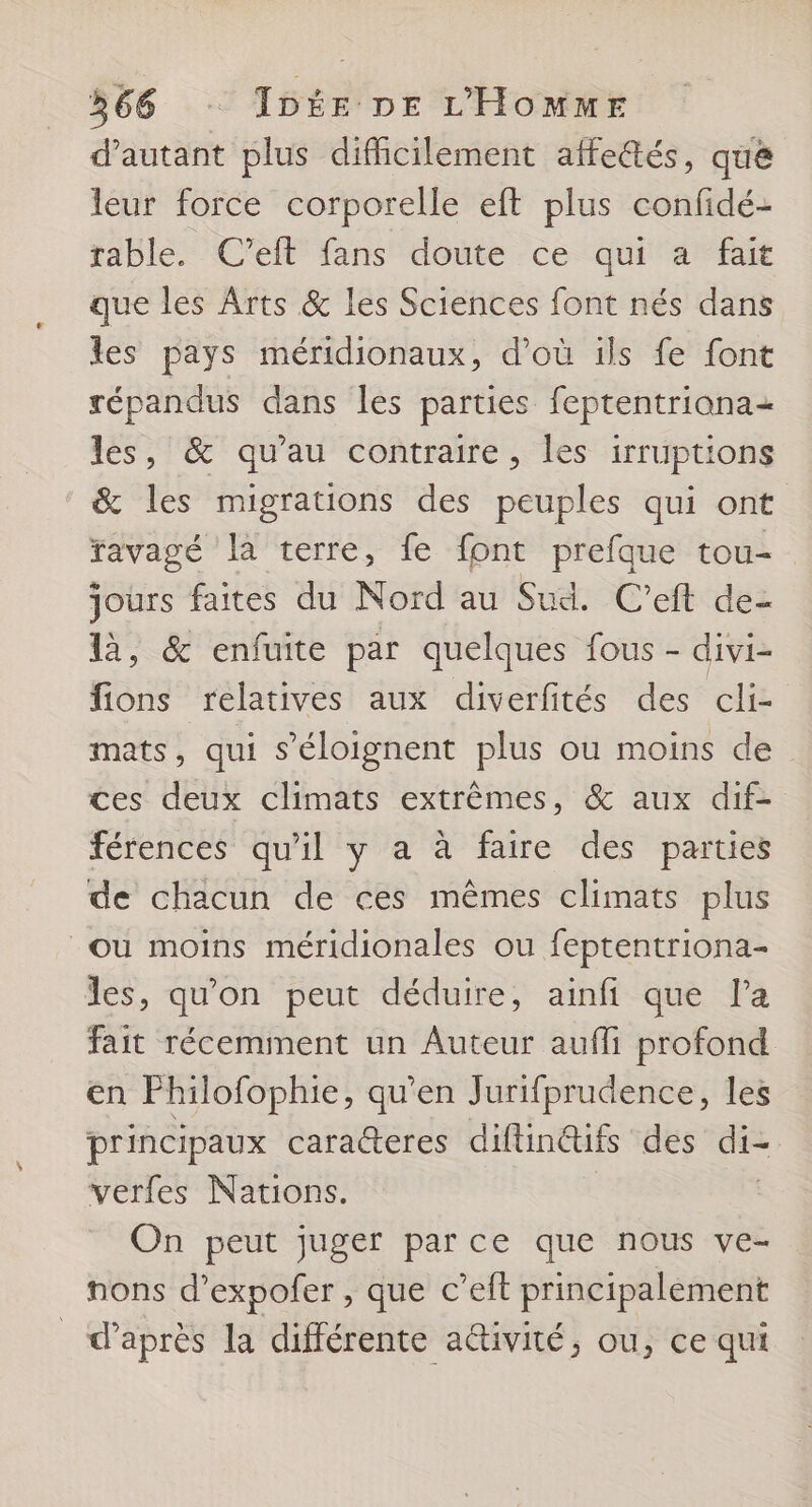d'autant plus difficilement affe&amp;tés, que leur force corporelle eft plus confidé- rable. C'eft fans doute ce qui a fait que les Arts &amp; les Sciences font nés dans les pays méridionaux, d’où ils fe font répandus dans les parties feptentriana+ les, &amp; qu'au contraire, les irruptions &amp; les migrations des peuples qui ont favagé là terre, fe font prefque tou- jours faites du Nord au Sud. C’eft de- là, &amp; enfuite par quelques fous - divi- fions relatives aux diverfités des cli- mats, qui s'éloignent plus ou moins de ces deux climats extrêmes, &amp; aux dif- férences qu'il y a à faire des parties de chacun de ces mêmes climats plus où moins méridionales ou feptentriona- les, qu'on peut déduire, ainfi que la fait récemment un Auteur aufli profond en Philofophie, qu’en Jurifprudence, les principaux cara@eres diflin@ifs des di- verfes Nations. | | On peut juger parce que nous ve- nons d’expofer , que c’eft principalement _ d’après la différente a@ivité, ou, ce qui