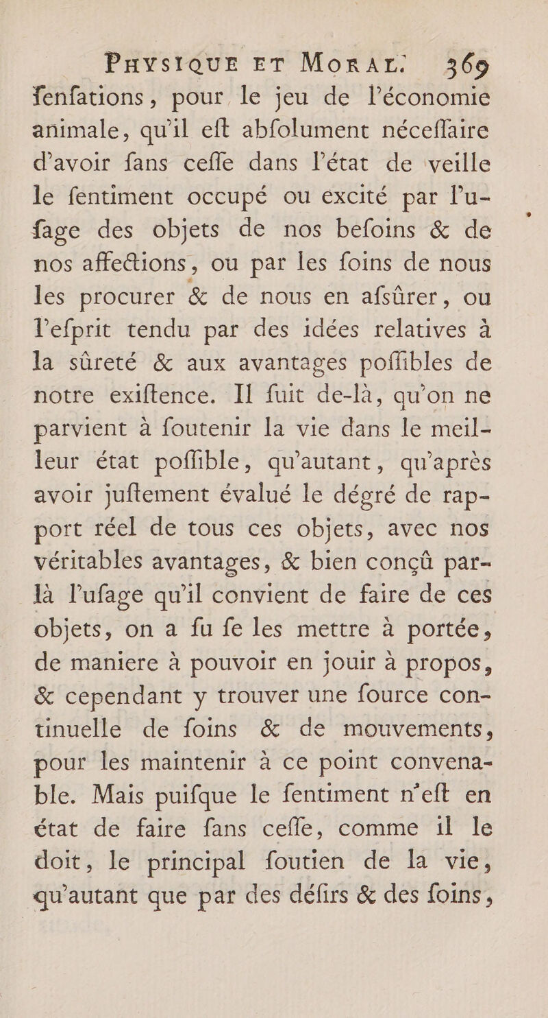 fenfations, pour le jeu de l’économie animale, qu'il eft abfolument néceflaire d'avoir fans cefle dans l’état de veille le fentiment occupé ou excité par l’u- fage des objets de nos befoins &amp; de nos affettions, ou par les foins de nous les procurer &amp; de nous en afsûrer, ou l’efprit tendu par des idées relatives à la sûreté &amp; aux avantages poflibles de notre exiftence. Il fuit de-là, qu'on ne parvient à foutenir la vie dans le meil- leur état pofhible, qu'autant, qu'après avoir juftement évalué le dégré de rap- port réel de tous ces objets, avec nos véritables avantages, &amp; bien conçû par- là l’ufage qu’il convient de faire de ces objets, on a fu fe les mettre à portée, de maniere à pouvoir en jouir à propos, &amp; cependant y trouver une fource con- tinuelle de foins &amp; de mouvements, pour les maintenir à ce point convena- ble. Mais puifque le fentiment n'’eft en état de faire fans cefle, comme 1l le doit, le principal foutien de la vie, qu'autant que par des défirs &amp; des foins,
