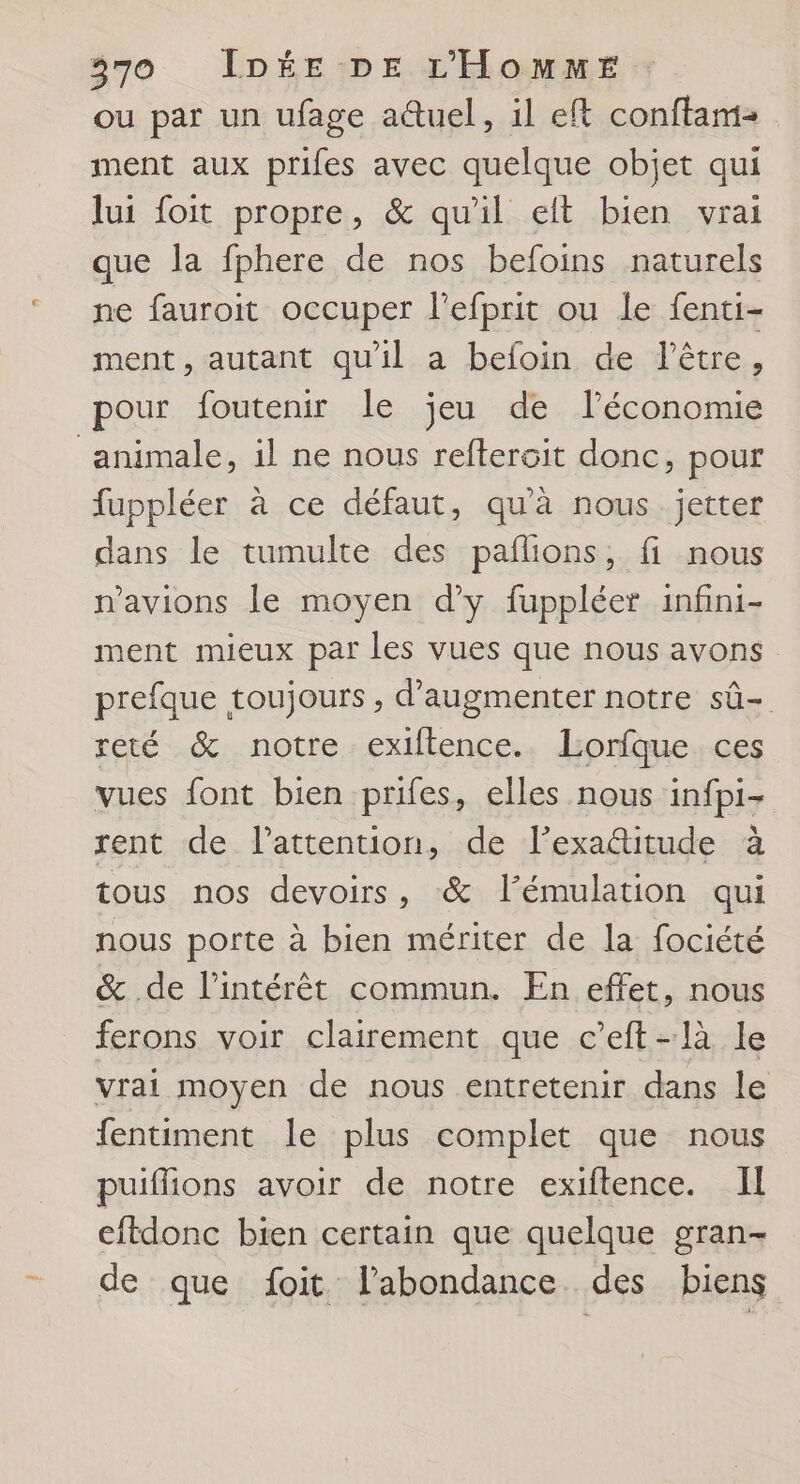 ou par un ufage a@uel, il ef conftam- ment aux prifes avec quelque objet qui lui foit propre, &amp; qu'il eit bien vrai que la fphere de nos befoins naturels ne fauroit occuper l’efprit ou le fenti- ment, autant qu'il a befoin de l'être, pour foutenir le jeu de l’économie animale, il ne nous refteroit donc, pour fuppléer à ce défaut, qu'à nous jetter dans le tumulte des paflions, fi nous n'avions le moyen d’y fuppléer infini- ment mieux par les vues que nous avons prefque toujours , d'augmenter notre sû- reté &amp; notre exiftence.. lLorfque ces vues font bien prifes, elles nous infpi- rent de l'attention, de l’exa@itude à tous nos devoirs, &amp; l’émulation qui nous porte à bien mériter de la fociété &amp; de l'intérêt commun. En effet, nous ferons voir clairement que c’eft-là le vrai moyen de nous entretenir dans le fentiment le plus complet que nous puiflions avoir de notre exiftence. I eftdonc bien certain que quelque gran- de que foit l'abondance des biens