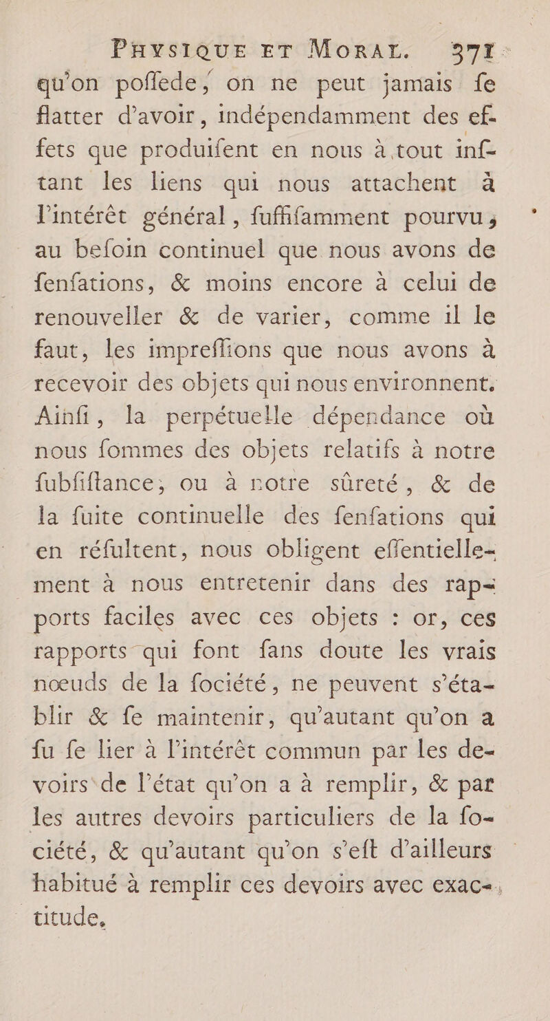 qu'on poflede, on ne peut jamais fe flatter d’avoir, indépendamment des ef. fets que produifent en nous à tout inf tant les liens qui nous attachent à Vintérèt général, fufffamment pourvu, au befoin continuel que nous avons de fenfations, &amp; moins encore à celui de renouveller &amp; de varier, comme il le faut, les impreflions que nous avons à recevoir des objets qui nous environnent, Ainfi, la perpétuelle dépendance où nous fommes des objets relatifs à notre fubfiflance, ou à rotre sûreté, &amp; de la fuite continuelle des fenfations qui en réfultent, nous obligent effentielle- _ ment à nous entretenir dans des rap= ports faciles avec ces objets : or, ces rapports qui font fans doute les vrais nœuds de la fociété, ne peuvent s’éta- blir &amp; fe maintenir, qu'autant qu’on a fu fe lier à l’intérèt commun par les de- voirs de l’état qu’on a à remplir, &amp; par les autres devoirs particuliers de la fo- ciété, &amp; qu'autant qu'on s’eft d’ailleurs habitué à remplir ces devoirs avec exac-. titude,