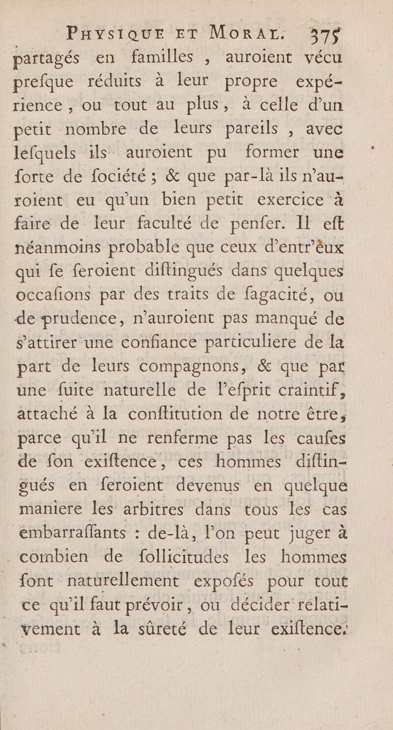 partagés en familles , auroient vécu prefque réduits à leur propre expé- rience , ou tout au plus, à celle d’un petit nombre de leurs pareils , avec léfquels ils auroient pu former une forte de fociété ; &amp; que par-là ils n’au- soient eu qu'un bien petit exercice à faire de leur faculté de perer. LI It néanmoins probable que ceux d’entr'èux qui fe feroient difüingués dans quelques occafions par des traits de fagacité, ou de prudence, n’auroient pas manqué de s’attirer une confiance particuliere de la part de leurs compagnons, &amp; que par une fuite naturelle de l’efprit craintif, attaché à la conftitution de notre être, parce qu'il ne renferme pas les caufes de fon exiftence, ces hommes diflin- gués en feroient devenus en quelque maniere les arbitres dans tous les cas embarraflants : de-là, l’on peut juger à combien de follicitudes les hommes font naturellement expofés pour tout ce qu’il faut prévoir, ou décider rélati- _ vement à la sûreté de leur exiftence: