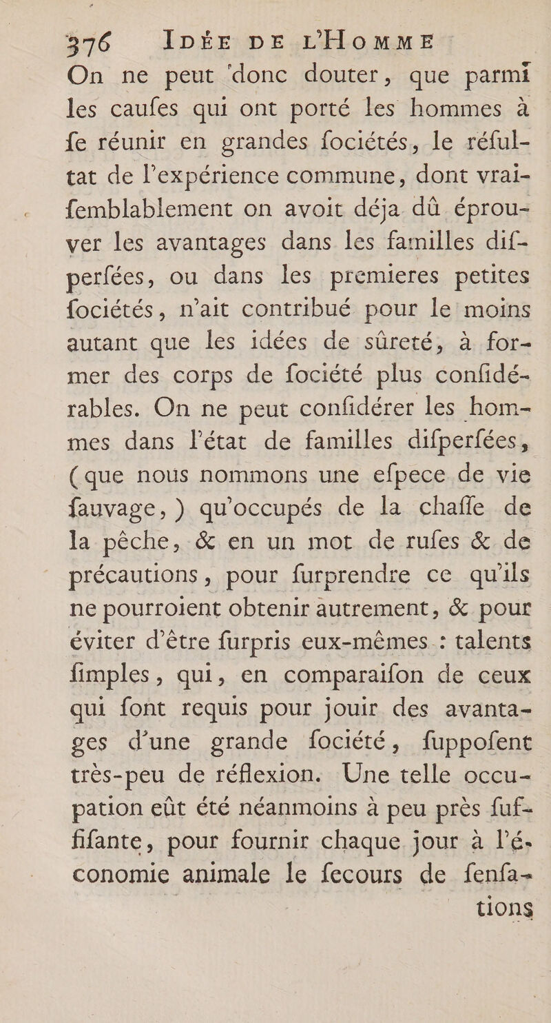 On ne peut ‘donc douter, que parmi les caufes qui ont porté les hommes à fe réunir en grandes fociétés, le réful- tat de l'expérience commune, dont vrai- femblablement on avoit déja dû éprou- ver les avantages dans les familles dif- perfées, ou dans les premieres petites fociétés, n'ait contribué pour le moins autant que les idées de sûreté, à for- mer des corps de fociété plus confidé- rables. On ne peut confdérer les hom- mes dans l’état de familles difperfées, (que nous nommons une efpece de vie fauvage, ) qu'occupés de la chafle de la pêche, &amp; en un mot de rufes &amp; de précautions, pour furprendre ce qu'ils ne pourroient obtenir autrement, &amp; pour éviter d’être furpris eux-mêmes : talents fimples, qui, en comparaifon de ceux qui font requis pour jouir des avanta- ges d’une grande fociété, fuppofent très-peu de réflexion. Une telle occu- pation eût été néanmoins à peu près fuf- fifante, pour fournir chaque jour à l’é- conomie animale le fecours de fenfa- | tions