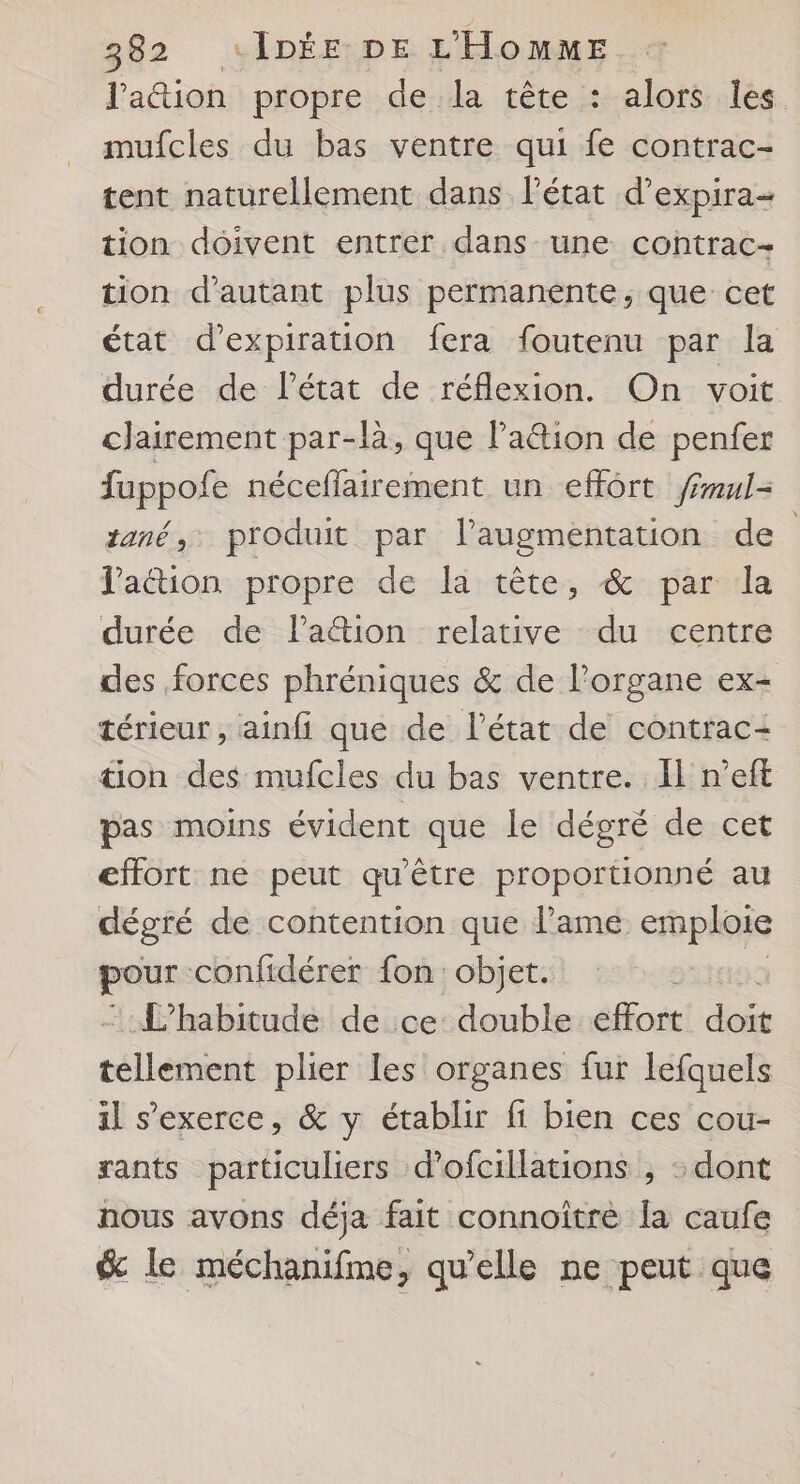J'aion propre de la tête : alors les mufcles du bas ventre qui fe contrac- tent naturellement dans l’état d’expira- tion doivent entrer dans une contrac- tion d'autant plus permanente, que cet état d'expiration fera foutenu par la durée de l'état de réflexion. On voit clairement par-là, que lation de penfer fuppofe néceffairement un effôrt frul- tané, produit par l'augmentation de l'aétion propre de la tête, &amp; par la durée de la&amp;ion relative du centre des forces phréniques &amp; de l'organe ex- térieur , ainfi que de l’état de contrac- äon des mufcles du bas ventre. Il n’eft pas moins évident que le dégré de cet effort ne peut qu'être proportionné au dégré de contention que l'ame emploie pour confidérer fon: objet. : L’habitude de ce: double éfot doit cllétiout plier les organes fur lefquels il s'exerce, &amp; y établir fi bien ces cou- rants particuliers d’ofcillations , : dont nous avons déja fait connoitre la caufe &amp; le méchanifme, qu’elle ne peut que
