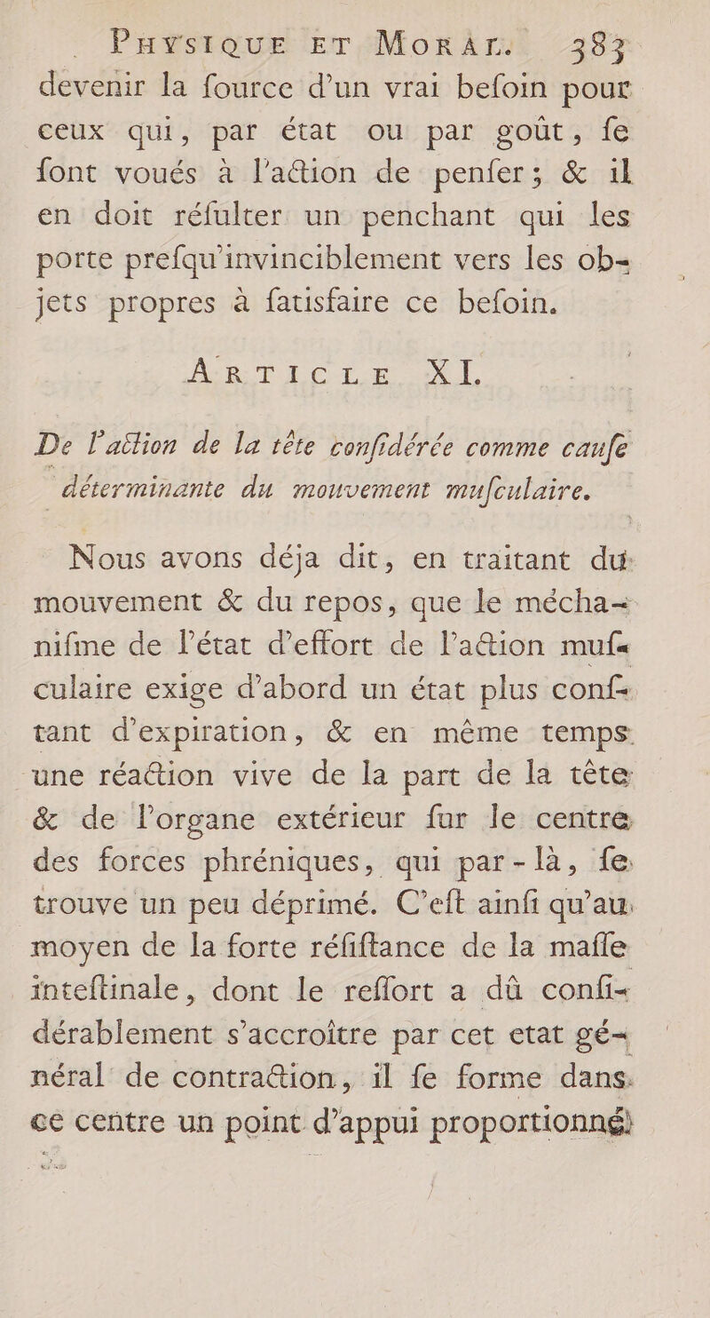 Paÿsique ErTMorArs. 38% devenir la fource d’un vrai befoin pour ceux qui, par état ou par goût, fe font voués à l’aion de penfer; &amp; il en doit réfulter un penchant qui les porte prefqu’invinciblement vers les ob= jets propres à fauisfaire ce befoin. AB: TE CLR NL. De lailion de la tête confidérée comme caufe _ déterminante du mouvement mufculaire. Nous avons déja dit, en traitant du mouvement &amp; du repos, que le mécha= nifme de létat d'effort de lation muf« culaire exige d’abord un état plus conf: tant d'expiration, &amp; en même temps une réaction vive de la part de la tête &amp; de l’organe extérieur fur le centre des forces phréniques, qui par-là, fe trouve un peu déprimé. C’eft ainfi qu’au. moyen de la forte réfiftance de la mafle inteftinale, dont le reflort a dû confis dérablement s’accroitre par cet etat gé= néral de contra@ion, il fe forme dans. ce centre un point d'appui proportionné)