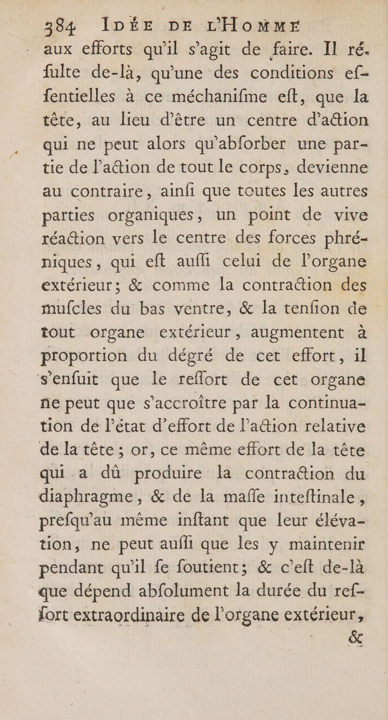 aux efforts qu'il s’agit de faire. Il ré. fulte de-là, qu'une des conditions ef- fentielles à ce méchanifme eft, que la tête, au lieu d’être un centre d’ation qui ne peut alors qu'abforber une par- tie de l’a&amp;tion de tout le corps, devienne au contraire, ainfi que toutes les autres parties organiques, un point de vive réa@ion vers le centre des forces phré- niques, qui eft auffi celui de lPorgane extérieur; &amp; comme la contraion des mufcles du bas ventre, &amp; la tenfion de tout organe extérieur, augmentent à | proportion du dégré de cet effort, il s'enfuit que le reflort de cet organe ne peut que s’accroître par la continua- tion de Pétat d'effort de lation relative de la tête ; or, ce même effort de la tête qui a dû produire la contra@ion du diaphragme, &amp; de la mafle inteftinale, prefqu'au mème inftant que leur éléva- tion, ne peut aufli que les y maintenir pendant qu'il fe foutient; &amp; c’eit de-là que dépend abfolument la durée du ref- fort extraordinaire de l'organe extérieur, | pus 5