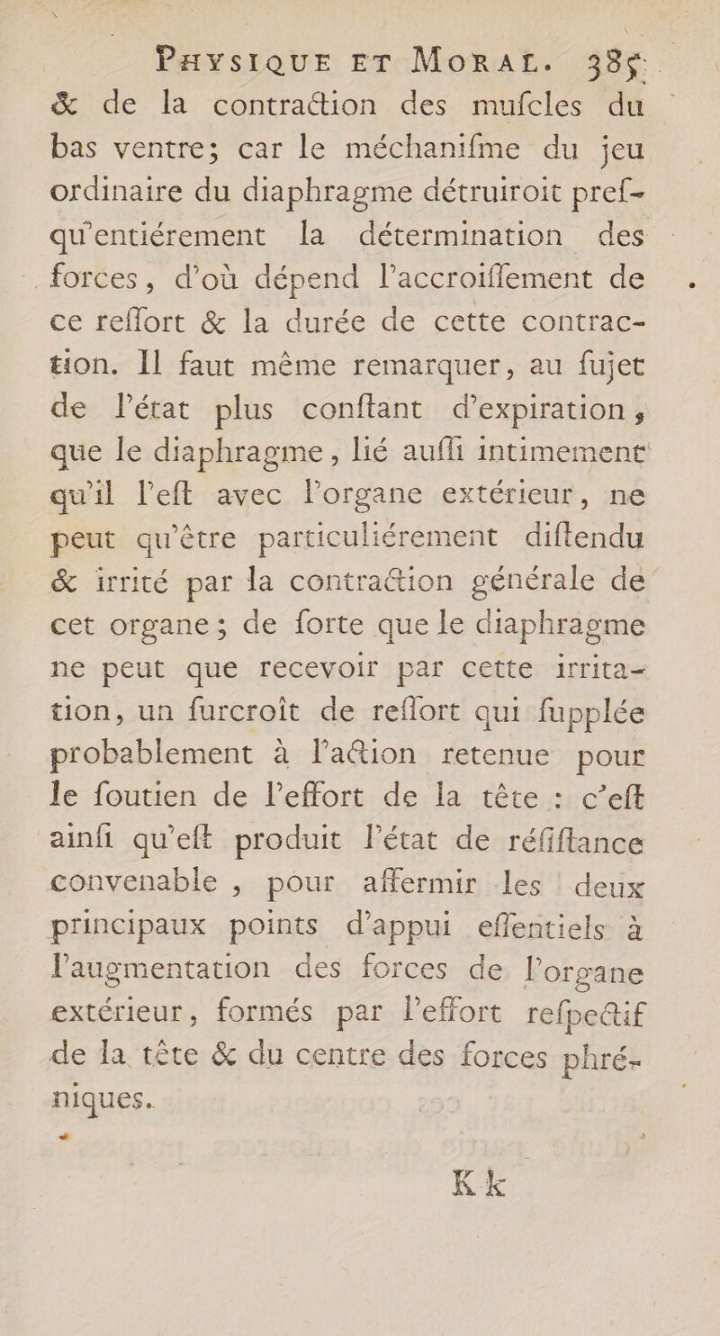 PHyYsiQUE ET MoRAL. 38$. & de la contraétion des mufcles du bas ventre; car le méchanifme du jeu ordinaire du diaphragme détruiroit pref- qu'entiérement a détermination des forces, d’où dépend l’accroiflement de ce reflort & la durée de cette contrac- tion. Il faut même remarquer, au fujet de létat plus conftant d'expiration, que le diaphragme, lié aufli intimement qu'il left avec l'organe extérieur, ne peut qu'être particuliérement diftendu & irrité par la contrattion générale de cet organe; de forte que le diaphragme ne peut que recevoir par cette irrita< tion, un furcroit de reflort qui fupplée probablement à la@ion retenue pour _ le foutien de l'effort de la tête : c’eft ainfi qu'eft produit l’état de réfiflance convenable , pour affermir les deux principaux points d'appui eflentiels à l'augmentation des forces de lorgane extérieur, formés par l'effort refpeif de la tête & du centre des forces phré- niques. + Kk