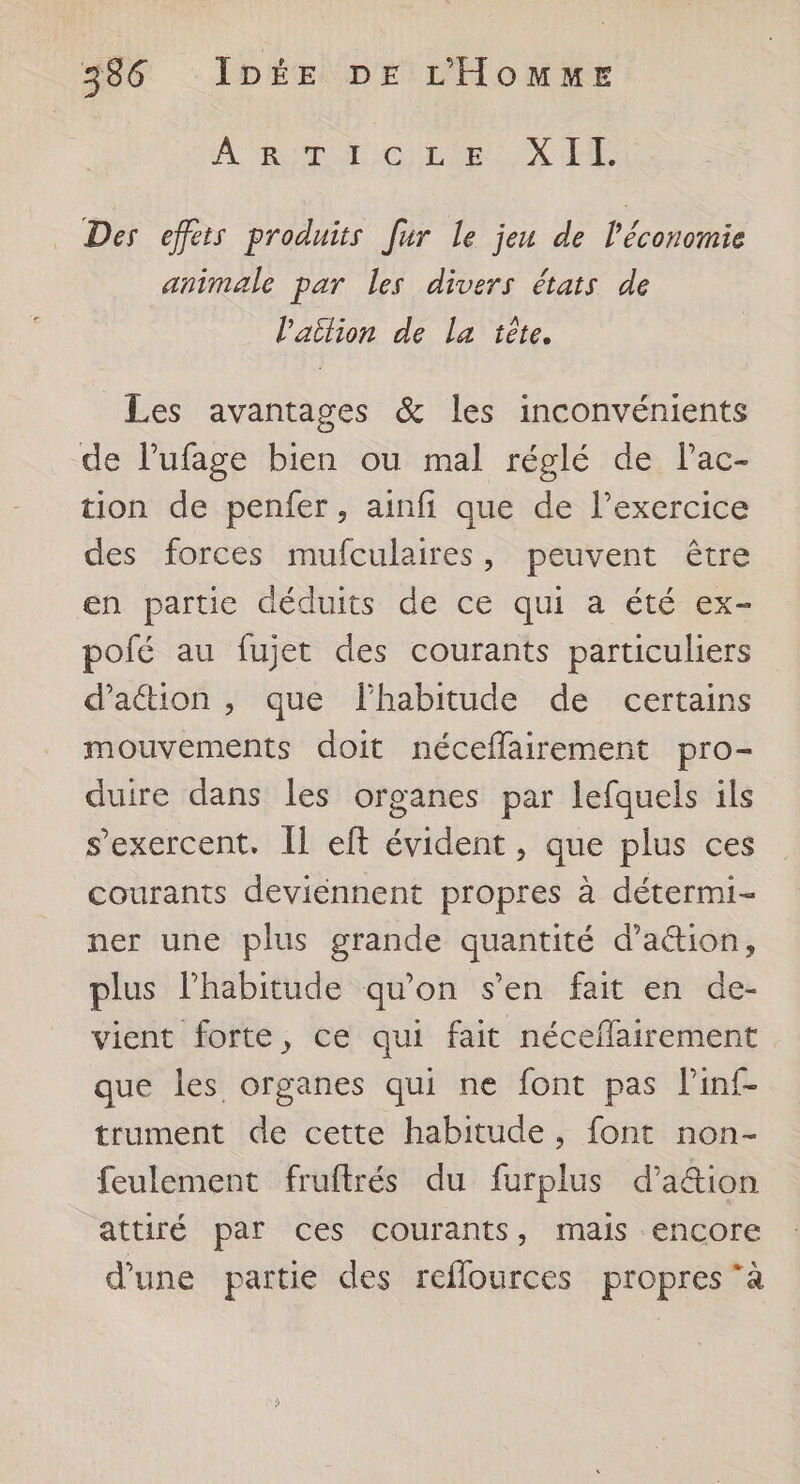 A RSC UL LCL UX HR Des effets produits [ur le jeu de l'économie animale par les divers états de l'aition de la tête. Les avantages &amp; les inconvénients de l’ufage bien ou mal réglé de Pac- tion de penfer, ainfi que de l’exercice des forces mufculaires, peuvent être en partie déduits de ce qui a été ex- polé au fujet des courants particuliers d'action , que l'habitude de certains mouvements doit néceflairement pro- duire dans les organes par lefquels ils s'exercent. IL eft évident , que plus ces courants deviennent propres à détermi- ner une plus grande quantité d’attion, plus l'habitude qu'on s'en fait en de- vient forte, ce qui fait néceflairement que les organes qui ne font pas linf- trument de cette habitude, font non- feulement fruftrés du furplus d’a&amp;tion attiré par ces courants, mais encore d’une partie des reflources propres à