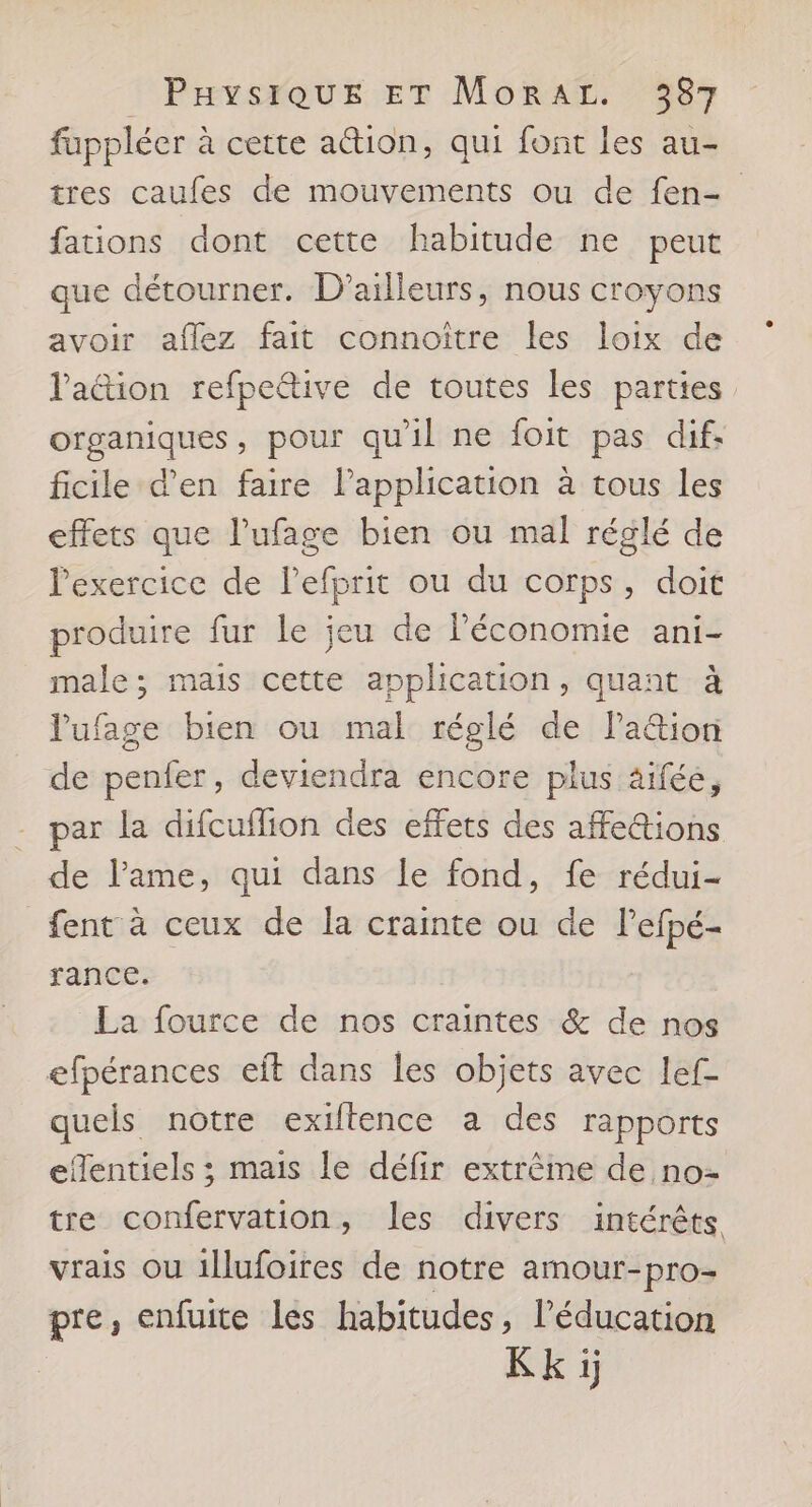 fuppléer à cette ation, qui font les au- tres caufes de mouvements ou de fen- fations dont cette habitude ne peut que détourner. D'ailleurs, nous croyons avoir aflez fait connoître les loix de l'aétion refpe&amp;tive de toutes les parties organiques, pour qu'il ne foit pas dif. ficile d'en faire l’application à tous les effets que l’ufage bien ou mal réglé de Pexercice de l’efprit ou du corps, doit produire fur le jeu de l’économie ani- male; mais cette application, quant à l'ufage bien ou mal réglé de Pa&amp;ion de penfer, deviendra encore plus âifée, par la difcuflion des effets des affe@ions de lPame, qui dans le fond, fe rédui- fent à ceux de la crainte ou de l’efpé- rance. La fource de nos craintes &amp; de nos efpérances eit dans les objets avec lef- quels notre exiftence a des rapports efentiels ; mais le défir extrême de no= tre confervation, les divers intérêts vrais ou illufoires de notre amour-pro- pre, enfuite les habitudes, lPéducation Kk à