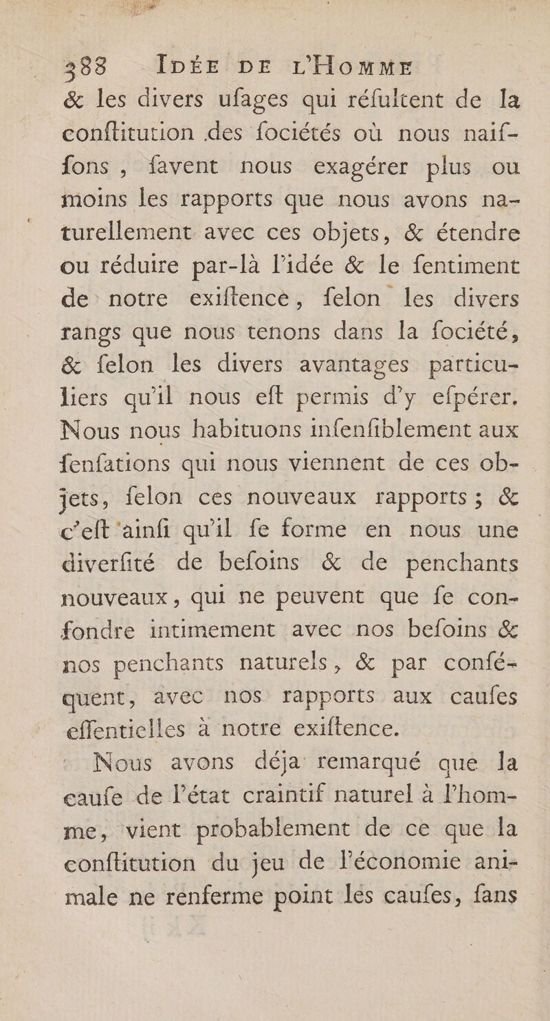 &amp; les divers ufages qui réfultent de la conftitution des fociétés où nous naif- fons , favent nous exagérer plus ou moins les rapports que nous avons na- turellement avec ces objets, &amp; étendre ou réduire par-là l’idée &amp; le fentiment de notre exiftence, felon les divers rangs que nous tenons dans la fociété, &amp; felon les divers avantages particu- liers qu'il nous eft permis d'y efpérer. Nous nous habituons infenfiblement aux fenfations qui nous viennent de ces ob- jets, felon ces nouveaux rapports ; &amp; c’elt ‘ainfi qu'il fe forme en nous une diverfité de befoins &amp; de penchants nouveaux, qui ne peuvent que fe con- fondre intimement avec nos befoins &amp; nos penchants naturels, &amp; par confé- quent, avec nos rapports aux caufes effenticlles à notre exiftence. Nous avons déja remarqué que la ceaufe de l’état craintif naturel à l’hom- me, vient probablement de ce que la conftitution du jeu de l’économie ani- male ne renferme point les caufes, fans